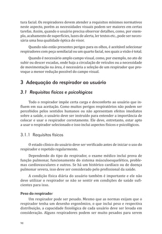 98
tura facial. Os respiradores devem atender a requisitos mínimos normativos
neste aspecto, porém as necessidades visuais podem ser maiores em certas
tarefas. Assim, quando o usuário precisa observar detalhes, como, por exem-
plo, acabamento de superfícies, luzes de alerta, ler textos etc., pode ser neces-
sária uma boa qualidade óptica do visor.
Quando não estão presentes perigos para os olhos, é aceitável selecionar
respiradores com peça semifacial ou um quarto facial, nos quais a visão é total.
Quando é necessário amplo campo visual, como, por exemplo, no ato de
subir ou descer escadas, onde haja a circulação de veículos ou a necessidade
de movimentação na área, é necessária a seleção de um respirador que pro-
voque a menor redução possível do campo visual.
3 Adequação do respirador ao usuário
3.1 Requisitos físicos e psicológicos
Todo o respirador impõe certa carga e desconforto ao usuário que in-
fluem em sua aceitação. Como muitos perigos respiratórios não podem ser
percebidos pelos sentidos humanos ou não apresentam efeitos imediatos
sobre a saúde, o usuário deve ser instruído para entender a importância de
colocar e usar o respirador corretamente. Ele deve, entretanto, estar apto
a usar o respirador selecionado e isso inclui aspectos físicos e psicológicos.
3.1.1 Requisitos físicos
O estado clínico do usuário deve ser verificado antes de iniciar o uso do
respirador e repetido regularmente.
Dependendo do tipo do respirador, o exame médico inclui prova de
função pulmonar, funcionamento do sistema músculoesquelético, proble-
mas cardiovasculares e outros. Se há um histórico cardíaco ou de doença
pulmonar severa, isso deve ser considerado pelo profissional da saúde.
A condição física diária do usuário também é importante e ele não
deve utilizar o respirador se não se sentir em condições de saúde sufi-
cientes para isso.
Peso do respirador
Um respirador pode ser pesado. Mesmo que as normas exijam que o
respirador tenha um desenho ergonômico, o que inclui peso e respectiva
distribuição, a capacidade fisiológica de cada usuário deve ser levada em
consideração. Alguns respiradores podem ser muito pesados para serem
PPR_1000.indd 98 23/08/2016 12:16:14
 