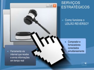 SERVIÇOS
                          ESTRATÉGICOS


                          ◄   Como funciona o
                              LEILÃO REVERSO?




                              ◄   Comprador e
                                  fornecedores
                                  conectados
◄   Ferramenta via                simultaneamente
    internet que recebe
    e envia informações
    em tempo real
 