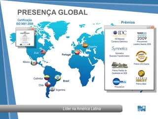 PRESENÇA GLOBAL
 Certificação
ISO 9001:2008                                                              Prêmios



                                                                   100 Maiores
                                                                Comércio Eletrônico         Procurement
                                                                                        Leaders Awards 2009
                                                   Espanha

                EUA                                                 Symnetics
                                   Portugal                   Business Transformation

     México
                                                                                        Prêmio Info Exame

                                                                Prêmio Padrão de
                                                                Qualidade em B2B

                Colômbia
                                    Brasil
                                                                                          Prêmio iBest
                      Chile
                                                                   ProcureCon
                              Argentina




                                    Líder na América Latina
 