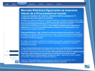 Mercado Eletrônico figura entre as empresas
líderes de e-Procurement no mundo
A empresa brasileira de comércio eletrônico b2b foi avaliada em 11
categorias para fazer parte do relatório
O Gartner, Inc. publicou o relatório E-Procurement Market and Vendor Landscape* sobre o setor
de e-Procurement em todo o mundo. O Gartner, que é líder mundial em pesquisa e consultoria
na área de Tecnologia da Informação, fez uma avaliação profunda do mercado
e das principais empresas que nele atuam. Esse relatório é utilizado como referência por
empresas do mundo inteiro que estão buscando soluções em TI e Suprimentos e que
precisam adotar soluções desse tipo.

O Mercado Eletrônico – líder no Brasil em comércio eletrônico entre empresas – figura
no relatório, em que são citadas 32 empresas em todo o mundo. Para fazer parte dessa relação
de companhias citadas como referência no setor, o Mercado Eletrônico passou por um rigoroso
e exaustivo processo de avaliação.

No relatório, são avaliados critérios como o tamanho da empresa, características inovadoras,
propriedades do produto, capacidade de suporte e atualização, satisfação dos clientes e
abrangência de atuação.

“A área de Suprimentos está se tornando cada vez mais importante dentro das empresas e
é fundamental que elas tenham uma referência como o Gartner no momento em
que adotam soluções de e-Procurement. Para o Mercado Eletrônico, estar no relatório é muito
importante, pois acreditamos que demonstra a excelência dos nossos serviços
e nos coloca entre os maiores players mundiais do setor”, explica Nei Tremarin, gerente
de Expansão e Novos Negócios do Mercado Eletrônico.

* Gartner, Inc., E-Procurement Market and Vendor Landscape, Deborah R Wilson, Nigel Rayner, Set/11
ID Number: G0021479 - E-Procurement Market and Vendor Landscape
 