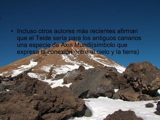 Incluso otros autores más recientes afirman que el Teide sería para los antiguos canarios una especie de Axis Mundi(símbolo que expresa la conexión entre el cielo y la tierra) 