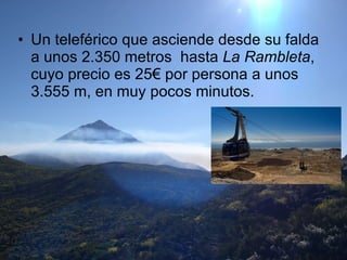 Un teleférico que asciende desde su falda a unos 2.350 metros  hasta  La Rambleta , cuyo precio es 25€ por persona a unos 3.555 m, en muy pocos minutos.  