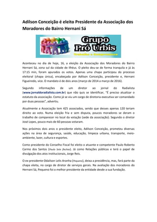 Adilson Conceição é eleito Presidente da Associação dos
Moradores do Bairro Hernani Sá
Aconteceu no dia de hoje, 16, a eleição da Associação dos Moradores do Bairro
Hernani Sá, zona sul da cidade de Ilhéus. O pleito deu-se de forma tranquila e já às
17:15 min, foram apurados os votos. Apenas uma chapa participou do processo
eleitoral (chapa única), encabeçada por Adilson Conceição, presidente e, Hernani
Figueiredo, vice. O mandato é de dois anos (março de 2014 a março de 2016).
Segundo informações de um diretor ao jornal do Radialista
(www.jornaldoradialista.com.br) que não quis se identificar, “É preciso atualizar o
estatuto da associação. Como já se viu um cargo de diretoria executiva ser comandado
por duas pessoas”, advertiu.
Atualmente a Associação tem 425 associados, sendo que desses apenas 120 teriam
direito ao voto. Numa eleição fria e sem disputa, poucos moradores se deram o
trabalho de comparecer no local da votação (sede da associação). Segundo o diretor
José Lopes, pouco mais de 60 pessoas votaram.
Nos próximos dois anos o presidente eleito, Adilson Conceição, prometeu diversas
ações na área de segurança, saúde, educação, limpeza urbana, transporte, meio-
ambiente, lazer, cultura e esportes.
Como presidente do Conselho Fiscal foi eleito o atuante e competente Paulo Roberto
Carmo dos Santos (Paulo Sete flechas). Já como Relações públicas e terá o papel de
divulgação dos atos institucionais, Jorge Reis.
O ex-presidente Odailson Lelis Aranha (Pequeno), deixa a presidência, mas, fará parte da
chapa eleita, no cargo de diretor de serviços gerais. Na avaliação dos moradores do
Hernani Sá, Pequeno foi o melhor presidente da entidade desde a sua fundação.
 