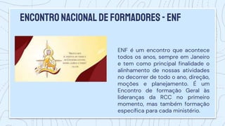 EncontroNacional deformadores-enf
ENF é um encontro que acontece
todos os anos, sempre em Janeiro
e tem como principal finalidade o
alinhamento de nossas atividades
no decorrer de todo o ano, direção,
moções e planejamento. É um
Encontro de formação Geral às
lideranças da RCC no primeiro
momento, mas também formação
específica para cada ministério.
 