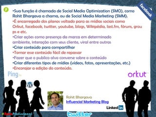 Sua função é chamada de Social Media Optimization (SMO), como RohitBhargava a chama, ou de Social Media Marketing (SMM). 