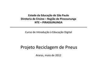 Estado da Educação de São Paulo
       Diretoria de Ensino – Região de Pirassununga
                  NTE – PIRASSUNUNGA
____________________________________________________

          Curso de Introdução à Educação Digital




       Projeto Reciclagem de Pneus
                  Araras, maio de 2012
 