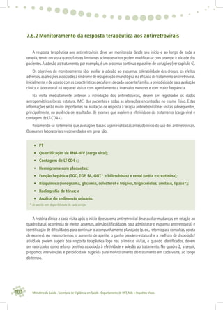 100 Ministério da Saúde . Secretaria de Vigilância em Saúde . Departamento de DST,Aids e Hepatites Virais
7.6.2 Monitoramento da resposta terapêutica aos antirretrovirais
A resposta terapêutica aos antirretrovirais deve ser monitorada desde seu início e ao longo de toda a
terapia, tendo em vista que os fatores limitantes acima descritos podem modiﬁcar-se com o tempo e a idade dos
pacientes.A adesão ao tratamento, por exemplo, é um processo contínuo e passível de variações (ver capítulo 6).
Os objetivos do monitoramento são: avaliar a adesão ao esquema, tolerabilidade das drogas, os efeitos
adversos,asafecçõesassociadasàsíndromederecuperaçãoimunológicaeaeﬁcáciadotratamentoantirretroviral.
Inicialmente,edeacordocomascaracterísticaspeculiaresdecadapaciente/família,aperiodicidadeparaavaliação
clínica e laboratorial irá requerer visitas com agendamento a intervalos menores e com maior frequência.
Na visita imediatamente anterior à introdução dos antirretrovirais, devem ser registrados os dados
antropométricos (peso, estatura, IMC) dos pacientes e todas as alterações encontradas no exame físico. Estas
informações serão muito importantes na avaliação de resposta à terapia antirretroviral nas visitas subsequentes,
principalmente, na ausência de resultados de exames que avaliem a efetividade do tratamento (carga viral e
contagem de LT-CD4+).
Recomenda-se fortemente que avaliações basais sejam realizadas antes do início do uso dos antirretrovirais.
Os exames laboratoriais recomendados em geral são:
• PT
• Quantiﬁcação de RNA-HIV (carga viral);
• Contagem de LT-CD4+;
• Hemograma com plaquetas;
• Função hepática (TGO, TGP, FA, GGT* e bilirrubinas) e renal (uréia e creatinina);
• Bioquímica (ionograma, glicemia, colesterol e frações, triglicerídios, amilase, lipase*);
• Radiograﬁa de tórax; e
• Análise do sedimento urinário.
* de acordo com disponibilidade de cada serviço.
A história clínica a cada visita após o início do esquema antirretroviral deve avaliar mudanças em relação ao
quadro basal, ocorrência de efeitos adversos, adesão (diﬁculdades para administrar o esquema antirretroviral) e
identiﬁcação de diﬁculdades para continuar o acompanhamento planejado (p. ex., retorno para consultas, coleta
de exames). Ao mesmo tempo, o aumento de apetite, o ganho pôndero-estatural e a melhora de disposição/
atividade podem sugerir boa resposta terapêutica logo nas primeiras visitas, e quando identiﬁcados, devem
ser valorizados como reforço positivo associado à efetividade e adesão ao tratamento. No quadro 2, a seguir,
propomos intervenções e periodicidade sugerida para monitoramento do tratamento em cada visita, ao longo
do tempo.
 
