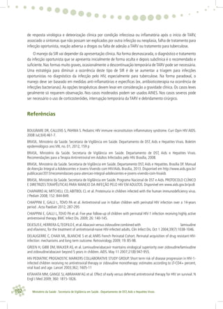 102 Ministério da Saúde . Secretaria de Vigilância em Saúde . Departamento de DST,Aids e Hepatites Virais
de resposta virológica e deteorização clínica por condição infecciosa ou inﬂamatória após o início de TARV,
associado a sintomas que não possam ser explicados por outra infecção ou neoplasia, falha de tratamento para
infecção oportunista, reação adversa a drogas ou falta de adesão a TARV ou tratamento para tuberculose.
O manejo da SIR vai depender da apresentação clínica. Na forma desmascarada, o diagnóstico e tratamento
da infecção oportunista que se apresenta inicialmente de forma oculta e depois subclínica é o recomendado e
suﬁciente. Nas formas muito graves, ocasionalmente a descontinuação temporária de TARV pode ser necessária.
Uma estratégia para diminuir a ocorrência deste tipo de SIR é de se aumentar a triagem para infecções
oportunistas no diagnóstico da infecção pelo HIV, especialmente para tuberculose. Na forma paradoxal, o
manejo deve ser baseado em medidas anti-inﬂamatórias e especíﬁcas (ex. antibioticoterapia na ocorrência de
infecções bacterianas).As opções terapêuticas devem levar em consideração a gravidade clínica. Os casos leves
geralmente só requerem observação. Nos casos moderados podem ser usados AINES. Nos casos severos pode
ser necessário o uso de corticosteróides, interrupção temporária da TARV e debridamento cirúrgico.
Referências
BOULWARE DR, CALLENS S, PAHWA S. Pediatric HIV immune reconstitution inﬂammatory syndrome. Curr Opin HIV AIDS.
2008 Jul;3(4):461-7.
BRASIL. Ministério da Saúde. Secretaria de Vigilância em Saúde. Departamento de DST, Aids e Hepatites Virais. Boletim
epidemiológico ano VIII, no. 01, 2012, 159 p
BRASIL. Ministério da Saúde. Secretaria de Vigilância em Saúde. Departamento de DST, Aids e Hepatites Virais.
Recomendações para a Terapia Antirretroviral em Adultos Infectados pelo HIV. Brasília, 2008.
BRASIL. Ministério da Saúde. Secretaria de Vigilância em Saúde. Departamento DST, Aids e Hepatites. Brasília DF. Manual
de Atenção Integral a Adolescentes e Jovens Vivendo com HIV/Aids. Brasília, 2013. Disponível em http://www.aids.gov.br/
publicacao/2013/recomendacoes-para-atencao-integral-adolescentes-e-jovens-vivendo-com-hivaids
BRASIL. Ministério da Saúde. Secretaria de Vigilância em Saúde. Programa Nacional de DST e Aids. PROTOCOLO CLÍNICO
E DIRETRIZES TERAPÊUTICAS PARA MANEJO DA INFEÇÃO PELO HIV EM ADULTOS. Disponível em www.aids.gov.br/pcdt
CHAPARRO AI, MITCHELL CD, ABITBOL CL et al. Proteinuria in children infected with the human immunodeﬁciency virus.
J Pediatr 2008; 152: 844-849.
CHIAPPINI E, GALLI L, TOVO PA et al. Antiretroviral use in Italian children with perinatal HIV infection over a 14-years
period .Acta Paediatr 2012; 287-295
CHIAPPINI E, GALLI L,TOVO PA et al. Five year follow-up of children with perinatal HIV-1 infection receiving highly active
antiretroviral therapy. BMC Infect Dis. 2009; 26: 140-145.
DEJESUSE,HERRERAG,TEOFILOE,etal.Abacavirversuszidovudinecombinedwith lamivudine
and efavirenz, for the treatment of antiretroviral-naive HIV-infected adults. Clin Infect Dis. Oct 1 2004;39(7):1038-1046.
DELAUGERRE C, CHAIX ML, BLANCHE S et al; ANRS French Perinatal Cohort. Perinatal acquisition of drug resistant HIV-
infection: mechanisms and long term outcome. Retrovirology 2009; 19: 85-98.
GREEN H, GIBB DM, WALKER AS, et al. Lamivudine/abacavir maintains virological superiority over zidovudine/lamivudine
and zidovudine/abacavir beyond 5 years in children.AIDS. May 11 2007;21(8):947-955.
HIV PEDIATRIC PROGNOSTIC MARKERS COLLABORATIVE STUDY GROUP. Short term risk of disease progression in HIV-1-
infected children receiving no antiretroviral therapy or zidovudine monotherapy: estimates according to LT-CD4+ percent,
viral load and age. Lancet 2003;362;:1605-11
KITAHATA MM, GANGE SJ,ABRAHAM AG et al. Effect of early versus deferred antiretroviral therapy for HIV on survival. N
Engl J Med 2009; 360: 1815-1826.
 