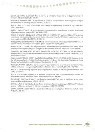 103Protocolo Clínico e Diretrizes Terapêuticas para Manejo da Infecção pelo HIV em Crianças e Adolescentes
LOCKMAN S, SHAPIRO RL, SMEATON LM et al. Response to antiretroviral therapy after a single, peripartum dose of
nevirapine. N Engl J Med 2007; 356: 135-147.
MACLEOD IJ, ROWLEY CF, THIOR J et al. Minor resistant variants in nevirapine exposed infants may predict virological
failure on nevirapine-containing ART. J Clin Virol 2010; 48: 162-167.
MALLAL S, PHILLIPS E, CAROSI G, et al. HLA-B*5701 screening for hypersensitivity to abacavir. N Engl J Med. Feb 7
2008;358(6):568-579.
MARTIN J, KAUL A, SCHACHT R. Acute poststreptococcal glomerulonephritis: a manifestation of immune reconstitution
inﬂammatory syndrome. Pediatrics. 2012 Sep;130(3):e710-3.
MÜLLER M, WANDEL S, COLEBUNDERS R, ATTIA S, FURRER H, EGGER M; IeDEA Southern and Central Africa. Immune
reconstitution inﬂammatory syndrome in patients starting antiretroviral therapy for HIV infection: a systematic review and
meta-analysis. Lancet Infect Dis. 2010 Apr;10(4):251-61.
MURDOCH DM, VENTER WD, VAN RIE A, FELDMAN C. Immune reconstitution inﬂammatory syndrome (IRIS): review of
common infectious manifestations and treatment options.AIDS Res Ther. 2007 May 8;4:9.
MUSIIME V, SSALI F, KAYIWA J et al. Response to nonnucleoside reverse transcriptase inhibitor-based therapy in HIV-
infected children with perinatal exposure to single-dose nevirapine.AIDS Res Human Retroviruses 2009;25: 989-996.
ORIKIIRIZA J, BAKEERA-KITAKA S, MUSIIME V, MWOROZI EA, MUGYENYI P, BOULWARE DR. The clinical pattern,
prevalence, and factors associated with immune reconstitution inﬂammatory syndrome in Ugandan children. AIDS. 2010
Aug 24;24(13):2009-17.
PANEL ON ANTIRETROVIRAL THERAPY AND MEDICAL MANAGEMENT OF HIV-INFECTED CHILDREN .Guidelines for the
Use of Antiretroviral Agents in Pediatric HIV Infection. November 1, 2012 ; pp1-268. Disponível em http://aidsinfo.nih.gov/
ContentFiles/PediatricGuidelines.pdf.Acessado em 15 de dezembro de 2012.
PERSAUD D, PALUMBO P, ZIEMNIAK C et al. Early archiving and predominance of nonnucleoside reverse transcriptase
inhibitor-resistant HIV-1 among recently infected born in the United States. J Infected Dis 2007; 195:1402-1410.
PHILLIPS EJ. Genetic screening to prevent abacavir hypersensitivity reaction: are we there yet? Clin Infect Dis. Jul 1
2006;43(1):103-105.
ROSS AC, O’RIORDAN MA, STORER N et al. Heigttened inﬂammation is linked to carotid intima-media thickness and
endothelial activation in HIV-infected children.Atherosclerosis 2010; 211: 492-498.
SHEPHERD BE , JENKINS CA, REBEIRO PF et al. Estimating the optimal LT-CD4+ count for HIV-infected persons to start
antiretroviral therapy. Epidemiology 2010; 21: 698-705.
STERNE J A, MAY M, COSTAGLIOLA D et al. Timing of initiation of antiretroviral therapy in AIDS-free HIV-1 infected
patients: a collaborative analysis of 18 HIV cohort studies. Lancet 2009; 373: 1352-1363
VIOLARI, A. COTTON MF, GIBB DM et al. Early antiretroviral therapy and mortality among HIV infected infants. N. Engl. J.
Med 2008.; 359:. 2233-44
 