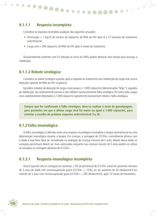 106 Ministério da Saúde . Secretaria de Vigilância em Saúde . Departamento de DST,Aids e Hepatites Virais
8.1.1.1 Resposta incompleta:
Considera-se resposta incompleta qualquer das seguintes situações:
• Diminuição < 1 log10 do número de cópias/mL de RNA do HIV após 8 a 12 semanas de tratamento
antirretroviral;
• Carga viral > 200 cópias/mL de RNA do HIV após 6 meses de tratamento.
Ocasionalmente, lactentes com CV elevada no início da TARV, podem demorar mais tempo para alcançar a
indetecção.
8.1.1.2 Rebote virológico:
Considera-se rebote virológico quando, após a resposta ao tratamento com indetecção de carga viral, ocorre
detecção repetida de RNA do HIV no plasma.
Episódios isolados de detecção de cargas virais baixas (< 1.000 cópias/mL) (denominados “blips”), seguidos
de indetecção, são relativamente comuns e não reﬂetem necessariamente falha virológica. Por outro lado, cargas
virais repetidamente detectadas (≥1.000 cópias/mL) geralmente representam rebote e falha virológica.
Sempre que for conﬁrmada a falha virológica, deve-se realizar o teste de genotipagem,
para pacientes em que a última carga viral foi maior ou igual a 1.000 cópias/mL, para
orientar a escolha do próximo esquema antirretroviral (1a, B).
8.1.2 Falha imunológica
A falha imunológica é deﬁnida como uma resposta imunológica incompleta à terapia antirretroviral ou uma
deterioração imunológica durante a terapia. Em crianças, a contagem de LT-CD4+ normalmente diminui com
a idade e esse fator deve ser considerado na avaliação de crianças menores de 5 anos. Abaixo dessa idade, as
variações percentuais devem ser mais valorizadas, enquanto nas crianças maiores de 5 anos podem-se utilizar
as variações na contagem absoluta de LT-CD4+.
8.1.2.1 Resposta imunológica incompleta
Ocorre quando não se consegue um aumento ≥ 5% do percentual de LT-CD4+ basal em pacientes menores
de 5 anos de idade com imunossupressão grave (LT-CD4+ < 15%), ou um aumento de 50 células/mm3 em
maiores de 5 anos com imunossupressão grave (LT-CD4+ < 200 células/mm3), após 12 meses de tratamento.
 