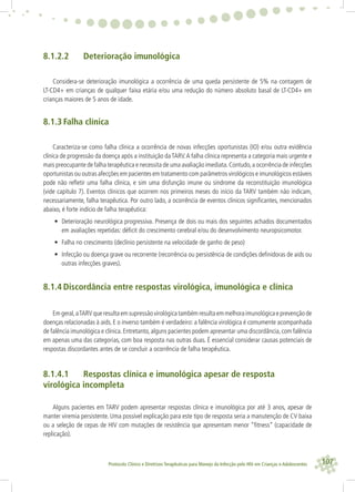 107Protocolo Clínico e Diretrizes Terapêuticas para Manejo da Infecção pelo HIV em Crianças e Adolescentes
8.1.2.2 Deterioração imunológica
Considera-se deterioração imunológica a ocorrência de uma queda persistente de 5% na contagem de
LT-CD4+ em crianças de qualquer faixa etária e/ou uma redução do número absoluto basal de LT-CD4+ em
crianças maiores de 5 anos de idade.
8.1.3 Falha clínica
Caracteriza-se como falha clínica a ocorrência de novas infecções oportunistas (IO) e/ou outra evidência
clínica de progressão da doença após a instituição daTARV.A falha clínica representa a categoria mais urgente e
mais preocupante de falha terapêutica e necessita de uma avaliação imediata.Contudo,a ocorrência de infecções
oportunistas ou outras afecções em pacientes em tratamento com parâmetros virológicos e imunológicos estáveis
pode não reﬂetir uma falha clínica, e sim uma disfunção imune ou síndrome da reconstituição imunológica
(vide capítulo 7). Eventos clínicos que ocorrem nos primeiros meses do início da TARV também não indicam,
necessariamente, falha terapêutica. Por outro lado, a ocorrência de eventos clínicos signiﬁcantes, mencionados
abaixo, é forte indício de falha terapêutica:
• Deterioração neurológica progressiva. Presença de dois ou mais dos seguintes achados documentados
em avaliações repetidas: déﬁcit do crescimento cerebral e/ou do desenvolvimento neuropsicomotor.
• Falha no crescimento (declínio persistente na velocidade de ganho de peso)
• Infecção ou doença grave ou recorrente (recorrência ou persistência de condições deﬁnidoras de aids ou
outras infecções graves).
8.1.4 Discordância entre respostas virológica, imunológica e clínica
Emgeral,aTARVqueresultaemsupressãovirológicatambémresultaemmelhoraimunológicaeprevençãode
doenças relacionadas à aids. E o inverso também é verdadeiro: a falência virológica é comumente acompanhada
de falência imunológica e clínica.Entretanto,alguns pacientes podem apresentar uma discordância,com falência
em apenas uma das categorias, com boa resposta nas outras duas. É essencial considerar causas potenciais de
respostas discordantes antes de se concluir a ocorrência de falha terapêutica.
8.1.4.1 Respostas clínica e imunológica apesar de resposta
virológica incompleta
Alguns pacientes em TARV podem apresentar respostas clínica e imunológica por até 3 anos, apesar de
manter viremia persistente. Uma possível explicação para este tipo de resposta seria a manutenção de CV baixa
ou a seleção de cepas de HIV com mutações de resistência que apresentam menor “ﬁtness” (capacidade de
replicação).
 