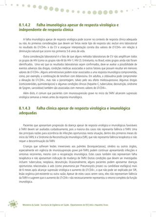 108 Ministério da Saúde . Secretaria de Vigilância em Saúde . Departamento de DST,Aids e Hepatites Virais
8.1.4.2 Falha imunológica apesar de resposta virológica e
independente de resposta clínica
A falha imunológica apesar de resposta virológica pode ocorrer no contexto de resposta clínica adequada
ou não. As primeiras considerações que devem ser feitas neste tipo de resposta são: excluir erro laboratorial
no resultado do LT-CD4+ e da CV e assegurar interpretação correta dos valores de LT-CD4+ em relação à
diminuição natural que ocorre nos primeiros 5-6 anos de vida.
Outra consideração laboratorial é o fato de que alguns métodos laboratoriais de CV não ampliﬁcam todos
os grupos de HIV (como os grupos não-M do HIV-1; HIV-2). Entretanto, no Brasil, estes grupos ainda não foram
identiﬁcados. Uma vez que os resultados laboratoriais sejam conﬁrmados, deve-se avaliar a possibilidade de
eventos adversos das drogas, condições médicas associadas e outros fatores que possam resultar em menores
valores de LT-CD4+.Alguns antirretrovirais podem estar associados a uma resposta imunológica comprometida,
como, por exemplo, a combinação de tenofovir com didanosina. Em adultos, a zidovudina pode comprometer
a elevação do LT-CD4+, mas não a porcentagem, talvez pelo seu efeito mielossupressivo. Algumas drogas
(corticosteróides, quimioterápicos) e algumas condições clínicas (hepatite C, tuberculose, desnutrição, síndrome
de Sjogren, sarcoidose) também são associadas com menores valores de LT-CD4+.
Além disto, é comum que pacientes com imunossupressão grave no início da TARV alcancem supressão
virológica semanas a meses antes da resposta imunológica.
8.1.4.3 Falha clínica apesar de resposta virológica e imunológica
adequadas
Pacientes que apresentam progressão da doença apesar de resposta virológica e imunológicas favoráveis
à TARV devem ser avaliados cuidadosamente, pois a maioria dos casos não representa falência à TARV. Uma
das principais razões para ocorrência de infecções oportunistas nesta situação, dentro dos primeiros meses do
início da TARV, é a Síndrome da Reconstituição Imunológica (SIR), que não representa falência terapêutica e não
requer a descontinuação da TARV.
Crianças que sofreram lesões irreversíveis aos pulmões (bronquiectasias), cérebro ou outros órgãos,
especialmente em vigência de imunossupressão grave pré-TARV, podem continuar apresentando infecções e
sintomas recorrentes, mesmo com a recuperação imunológica. Estes casos também não representam falha
terapêutica e não apresentam indicação de mudança de TARV. Outras condições que devem ser investigadas
incluem: tuberculose, neoplasia, desnutrição. Ocasionalmente, alguns pacientes podem apresentar doenças
oportunistas relacionadas à aids (como pneumonia por Pneumocystis jiroveci ou candidíase esofágica) mais
de 6 meses após alcançar supressão virológica e aumento do LT-CD4+, o que não pode ser explicado por SIR,
lesão orgânica pré-existente ou outra razão. Apesar de estes casos serem raros, eles não representam falência
daTARV e sugerem que o aumento do LT-CD4+ não necessariamente representou o retorno completo da função
imunológica.
 
