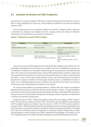 109Protocolo Clínico e Diretrizes Terapêuticas para Manejo da Infecção pelo HIV em Crianças e Adolescentes
8.2 Avaliação do Paciente em Falha Terapêutica
Cada paciente com resposta incompleta à TARV deve ser avaliado individualmente para determinar a causa da
falha e o manejo subsequente. Em muitos casos, a falha terapêutica é multifatorial e não requer uma mudança
imediata da TARV.
Deve-se primeiramente fazer uma avaliação cuidadosa para entender a etiologia da falha e determinar
a intervenção mais adequada. Esta avaliação deve incluir a pesquisa criteriosa da adesão, de intolerância
medicamentosa, de farmacocinética e da resistência viral (quadro 1).
Quadro 1. Avaliação das causas de falha virológica
Avaliação Método Intervenção
ADESÃO Rever todo processo (Capítulo 6).
FARMACOCINÉTICA E DOSE Recalcular as doses. Ajustar as doses Se necessário.
necessário.
Identiﬁcar medicamentos concomitantes. Suspender ou trocar medicamentos com
interações com a TARV
TESTES DE RESISTÊNCIA Realizar genotipagem.
Realizar teste de tropismo, se apropriado.
Se não houver resistência, reforçar
adesão.
Se houver resistência, avaliar a troca da
TARV.
Uma vez que as causas da falha terapêutica tenham sido identiﬁcadas e avaliadas, deve-se determinar se há
necessidade e possibilidade da troca do esquema, se há urgência nesta troca e probabilidade de alcançar uma
CV indetectável.A urgência de um novo esquema depende do grau de imunossupressão e da presença de falha
clínica. Para crianças com imunossupressão grave, a troca da TARV, quando possível, é prioritária e urgente, para
evitar progressão clínica da doença. Para crianças sem imunossupressão grave, com menor risco de progressão
para doença, a troca é menos urgente, porém necessária; uma vez que viremia persistente leva ao acúmulo
progressivo de mutações de resistência, limitando opções terapêuticas futuras. A probabilidade de alcançar e
manter uma CV indetectável depende do grau de resistência aos antirretrovirais, do número e das classes de
antirretrovirais ativos e fundamentalmente da adesão ao novo esquema.
No manejo da falha terapêutica na população pediátrica, os fatores idade, peso corporal e capacidade de
deglutição são determinantes na escolha dos antirretrovirais para compor o esquema. As opções terapêuticas
para crianças menores de 6 anos de idade são bastante limitadas; além disto, a indicação de TARV para todas as
crianças menores de 12 meses de idade infectadas pelo HIV prolonga o tempo de exposição aos medicamentos
e aumenta o risco de falha em idade precoce.
O esquema inicial com 2 ITRN + ITRNN permite abordar a primeira falha com a troca por 2 ITRN + lopinavir/r
(LPV/r). Da mesma forma, o esquema inicial com 2 ITRN + IP/r permite a troca pra ITRNN. Nas crianças expostas
à NVP no período neonatal, que receberam esquema inicial com 2 ITRN + IP/r (LPV/r), pode-se proceder à
troca para 2 ITRN + ITRNN, especialmente quando a genotipagem pré-tratamento mostrou sensibilidade a esta
classe. Entretanto, este grupo pode apresentar mutações de resistências arquivadas para ITRNN. A reavaliação
da CV dentro de 6 a 8 semanas da troca é fundamental e se não houver resposta virológica deve-se realizar
nova genotipagem. Se houver resistência para ITRNN, e dependendo da genotipagem, está indicado o uso de
IP/r de resgate (tipranavir) ou de inibidor da integrase (raltegravir), quando disponível para esta faixa etária.
 