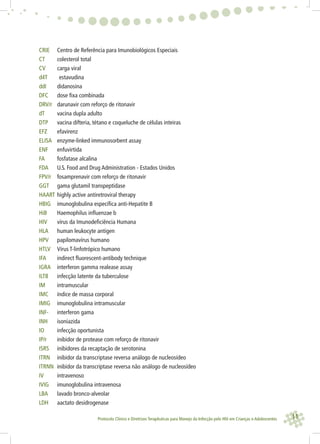 11Protocolo Clínico e Diretrizes Terapêuticas para Manejo da Infecção pelo HIV em Crianças e Adolescentes
CRIE Centro de Referência para Imunobiológicos Especiais
CT colesterol total
CV carga viral
d4T estavudina
ddI didanosina
DFC dose ﬁxa combinada
DRV/r darunavir com reforço de ritonavir
dT vacina dupla adulto
DTP vacina difteria, tétano e coqueluche de células inteiras
EFZ efavirenz
ELISA enzyme-linked immunosorbent assay
ENF enfuvirtida
FA fosfatase alcalina
FDA U.S. Food and Drug Administration - Estados Unidos
FPV/r fosamprenavir com reforço de ritonavir
GGT gama glutamil transpeptidase
HAART highly active antiretroviral therapy
HBIG imunoglobulina especíﬁca anti-Hepatite B
HiB Haemophilus inﬂuenzae b
HIV vírus da Imunodeﬁciência Humana
HLA human leukocyte antigen
HPV papilomavírus humano
HTLV Vírus T-linfotrópico humano
IFA indirect ﬂuorescent-antibody technique
IGRA interferon gamma realease assay
ILTB infecção latente da tuberculose
IM intramuscular
IMC índice de massa corporal
IMIG imunoglobulina intramuscular
INF- interferon gama
INH isoniazida
IO infecção oportunista
IP/r inibidor de protease com reforço de ritonavir
ISRS inibidores da recaptação de serotonina
ITRN inibidor da transcriptase reversa análogo de nucleosídeo
ITRNN inibidor da transcriptase reversa não análogo de nucleosídeo
IV intravenoso
IVIG imunoglobulina intravenosa
LBA lavado bronco-alveolar
LDH aactato desidrogenase
 
