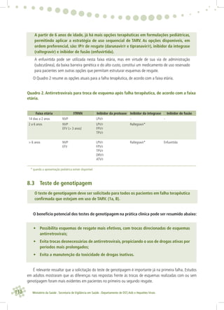 110 Ministério da Saúde . Secretaria de Vigilância em Saúde . Departamento de DST,Aids e Hepatites Virais
A partir de 6 anos de idade, já há mais opções terapêuticas em formulações pediátricas,
permitindo aplicar a estratégia de uso sequencial de TARV. As opções disponíveis, em
ordem preferencial, são: IP/r de resgate (darunavir/r e tipranavir/r), inibidor da integrase
(raltegravir) e inibidor de fusão (enfuvirtida).
A enfuvirtida pode ser utilizada nesta faixa etária, mas em virtude de sua via de administração
(subcutânea), da baixa barreira genética e do alto custo, constitui um medicamento de uso reservado
para pacientes sem outras opções que permitam estruturar esquemas de resgate.
O Quadro 2 resume as opções atuais para a falha terapêutica, de acordo com a faixa etária.
Quadro 2. Antirretrovirais para troca de esquema após falha terapêutica, de acordo com a faixa
etária.
Faixa etária ITRNN Inibidor da protease Inibidor da integrase Inibidor de fusão
14 dias a 2 anos NVP LPV/r - -
2 a 6 anos NVP
EFV (> 3 anos)
LPV/r
FPV/r
TPV/r
Raltegravir*
> 6 anos NVP
EFV
LPV/r
FPV/r
TPV/r
DRV/r
ATV/r
Raltegravir* Enfuvirtida
* quando a apresentação pediátrica estiver disponível
8.3 Teste de genotipagem
O teste de genotipagem deve ser solicitado para todos os pacientes em falha terapêutica
conﬁrmada que estejam em uso de TARV. (1a, B).
O benefício potencial dos testes de genotipagem na prática clínica pode ser resumido abaixo:
• Possibilita esquemas de resgate mais efetivos, com trocas direcionadas de esquemas
antirretrovirais;
• Evita trocas desnecessárias de antirretrovirais, propiciando o uso de drogas ativas por
períodos mais prolongados;
• Evita a manutenção da toxicidade de drogas inativas.
É relevante ressaltar que a solicitação do teste de genotipagem é importante já na primeira falha. Estudos
em adultos mostraram que as diferenças nas respostas frente às trocas de esquemas realizadas com ou sem
genotipagem foram mais evidentes em pacientes no primeiro ou segundo resgate.
 