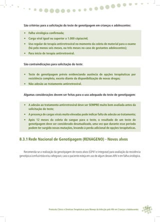 111Protocolo Clínico e Diretrizes Terapêuticas para Manejo da Infecção pelo HIV em Crianças e Adolescentes
São critérios para a solicitação do teste de genotipagem em crianças e adolescentes:
• Falha virológica conﬁrmada;
• Carga viral igual ou superior a 1.000 cópias/ml;
• Uso regular de terapia antirretroviral no momento da coleta de material para o exame
(há pelo menos seis meses, ou três meses no caso de gestantes adolescentes);
• Para início de terapia antirretroviral.
São contraindicações para solicitação do teste:
• Teste de genotipagem prévio evidenciando ausência de opções terapêuticas por
resistência completa, exceto diante da disponibilização de novas drogas;
• Não adesão ao tratamento antirretroviral.
Algumas considerações devem ser feitas para o uso adequado do teste de genotipagem:
• A adesão ao tratamento antirretroviral deve ser SEMPRE muito bem avaliada antes da
solicitação do teste;
• A presença de cargas virais muito elevadas pode indicar falta de adesão ao tratamento;
• Após 12 meses da coleta do sangue para o teste, o resultado de um teste de
genotipagem deve ser considerado desatualizado, uma vez que durante esse período
podem ter surgido novas mutações, levando à perda adicional de opções terapêuticas.
8.3.1 Rede Nacional de Genotipagem (RENAGENO) - Novos alvos
Recomenda-se a realização da genotipagem de novos alvos (GP41 e integrase) para avaliação da resistência
genotípica à enfuvirtida e/ou raltegravir,caso o paciente esteja em uso de algum dessesARV e em falha virológica.
 