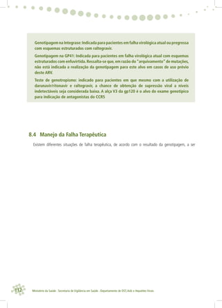 112 Ministério da Saúde . Secretaria de Vigilância em Saúde . Departamento de DST,Aids e Hepatites Virais
Genotipagem na Integrase:Indicada para pacientes em falha virológica atual ou pregressa
com esquemas estruturados com raltegravir.
Genotipagem na GP41: Indicada para pacientes em falha virológica atual com esquemas
estruturados com enfuvirtida.Ressalta-se que,em razão do“arquivamento”de mutações,
não está indicada a realização da genotipagem para este alvo em casos de uso prévio
deste ARV.
Teste de genotropismo: indicado para pacientes em que mesmo com a utilização de
darunavir/ritonavir e raltegravir, a chance de obtenção de supressão viral a níveis
indetectáveis seja considerada baixa. A alça V3 da gp120 é o alvo do exame genotípico
para indicação de antagonistas do CCR5
8.4 Manejo da Falha Terapêutica
Existem diferentes situações de falha terapêutica, de acordo com o resultado da genotipagem, a ser
 