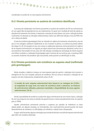 114 Ministério da Saúde . Secretaria de Vigilância em Saúde . Departamento de DST,Aids e Hepatites Virais
consideradas na escolha de um novo esquema antirretroviral:
8.4.1 Viremia persistente na ausência de resistência identiﬁcada
A presença de multiplicação viral (viremia persistente) na ausência de resistência do HIV aos antirretrovirais
em uso sugere falta de exposição do vírus aos medicamentos. Em geral, isto é resultado de total não adesão ou
abandono do tratamento. No entanto, é importante a exclusão de outros fatores, tais como a utilização de doses
insuﬁcientes, má absorção ou interações medicamentosas. Neste caso, NÃO está indicada a troca da TARV, mas
sim o reforço da adesão.
O teste de resistência (genotipagem) deve ser realizado em vigência do tratamento antirretroviral, uma vez
que os vírus selvagens substituem rapidamente os vírus mutantes no plasma, na ausência da pressão seletiva
das drogas (1a, B). Há situações em que uma criança ou adolescente apresenta viremia persistente em vigência
de um esquema antirretroviral e, em seguida, por algum motivo (mais comumente por abandono), venha a ter o
seu tratamento interrompido. Em tais casos, tem sido utilizada a estratégia da reintrodução do mesmo esquema
com ênfase na adesão e a realização de genotipagem após 4 semanas de uso contínuo, pois, na presença TARV,
as variantes resistentes irão prevalecer após esse período, sendo possível sua identiﬁcação no teste.
8.4.2 Viremia persistente com resistência ao esquema atual (conﬁrmada
pela genotipagem)
Nestas situações, o objetivo é começar um novo esquema capaz de suprimir a replicação viral e prevenir a
emergência de vírus com mutações adicionais de resistência. Para tal, torna-se necessária a utilização de um
esquema com dois medicamentos completamente ativos (1b, B).
A escolha do novo esquema antirretroviral deve basear-se na contagem de LT-CD4+,
na magnitude da carga viral, nos testes de resistência atual e anteriores, no histórico
de antirretrovirais utilizados, potenciais toxicidades e disponibilidade de novos agentes
antirretrovirais. (1b, B).
Devido à possibilidade de resistência cruzada entre alguns antirretrovirais de uma mesma classe, a utilização
de uma nova droga de uma classe já utilizada não garante de que a mesma seja plenamente ativa; em especial,
para os ITRNN.
Aqueles antirretrovirais previamente prescritos e suspensos por questões de intolerância ou baixa
adesão podem, em algumas situações, ser reintroduzidos. Isto é particularmente possível quando não houve
desenvolvimento de resistência e as diﬁculdades com tolerância e adesão foram ultrapassadas.
A seguir,serão fornecidas algumas orientações para tomada de decisão na escolha de esquema antirretroviral
após falha com resistência detectada:
 