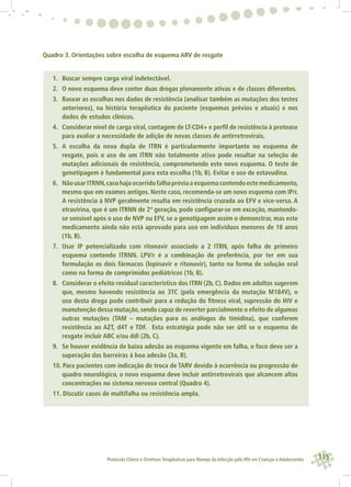115Protocolo Clínico e Diretrizes Terapêuticas para Manejo da Infecção pelo HIV em Crianças e Adolescentes
Quadro 3. Orientações sobre escolha de esquema ARV de resgate
1. Buscar sempre carga viral indetectável.
2. O novo esquema deve conter duas drogas plenamente ativas e de classes diferentes.
3. Basear as escolhas nos dados de resistência (analisar também as mutações dos testes
anteriores), na história terapêutica do paciente (esquemas prévios e atuais) e nos
dados de estudos clínicos.
4. Considerar nível de carga viral, contagem de LT-CD4+ e perﬁl de resistência à protease
para avaliar a necessidade de adição de novas classes de antirretrovirais.
5. A escolha da nova dupla de ITRN é particularmente importante no esquema de
resgate, pois o uso de um ITRN não totalmente ativo pode resultar na seleção de
mutações adicionais de resistência, comprometendo este novo esquema. O teste de
genotipagem é fundamental para esta escolha (1b, B). Evitar o uso de estavudina.
6. NãousarITRNN,casohajaocorridofalhapréviaaesquemacontendoestemedicamento,
mesmo que em exames antigos. Neste caso, recomenda-se um novo esquema com IP/r.
A resistência à NVP geralmente resulta em resistência cruzada ao EFV e vice-versa. A
etravirina, que é um ITRNN de 2ª geração, pode conﬁgurar-se em exceção, mantendo-
se sensível após o uso de NVP ou EFV, se a genotipagem assim o demonstrar, mas este
medicamento ainda não está aprovado para uso em indivíduos menores de 18 anos
(1b, B).
7. Usar IP potencializado com ritonavir associado a 2 ITRN, após falha de primeiro
esquema contendo ITRNN. LPV/r é a combinação de preferência, por ter em sua
formulação os dois fármacos (lopinavir e ritonavir), tanto na forma de solução oral
como na forma de comprimidos pediátricos (1b, B).
8. Considerar o efeito residual característico dos ITRN (2b, C). Dados em adultos sugerem
que, mesmo havendo resistência ao 3TC (pela emergência da mutação M184V), o
uso desta droga pode contribuir para a redução do ﬁtness viral, supressão do HIV e
manutenção dessa mutação,sendo capaz de reverter parcialmente o efeito de algumas
outras mutações (TAM – mutações para os análogos de timidina), que conferem
resistência ao AZT, d4T e TDF. Esta estratégia pode não ser útil se o esquema de
resgate incluir ABC e/ou ddI (2b, C).
9. Se houver evidência de baixa adesão ao esquema vigente em falha, o foco deve ser a
superação das barreiras à boa adesão (3a, B).
10. Para pacientes com indicação de troca de TARV devido à ocorrência ou progressão de
quadro neurológico, o novo esquema deve incluir antirretrovirais que alcancem altas
concentrações no sistema nervoso central (Quadro 4).
11. Discutir casos de multifalha ou resistência ampla.
 