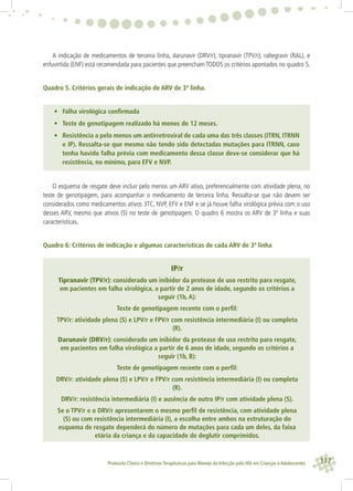 117Protocolo Clínico e Diretrizes Terapêuticas para Manejo da Infecção pelo HIV em Crianças e Adolescentes
A indicação de medicamentos de terceira linha, darunavir (DRV/r), tipranavir (TPV/r), raltegravir (RAL), e
enfuvirtida (ENF) está recomendada para pacientes que preencham TODOS os critérios apontados no quadro 5.
Quadro 5. Critérios gerais de indicação de ARV de 3ª linha.
• Falha virológica conﬁrmada
• Teste de genotipagem realizado há menos de 12 meses.
• Resistência a pelo menos um antirretroviral de cada uma das três classes (ITRN, ITRNN
e IP). Ressalta-se que mesmo não tendo sido detectadas mutações para ITRNN, caso
tenha havido falha prévia com medicamento dessa classe deve-se considerar que há
resistência, no mínimo, para EFV e NVP.
O esquema de resgate deve incluir pelo menos um ARV ativo, preferencialmente com atividade plena, no
teste de genotipagem, para acompanhar o medicamento de terceira linha. Ressalta-se que não devem ser
considerados como medicamentos ativos 3TC, NVP, EFV e ENF e se já houve falha virológica prévia com o uso
desses ARV, mesmo que ativos (S) no teste de genotipagem. O quadro 6 mostra os ARV de 3ª linha e suas
características.
Quadro 6: Critérios de indicação e algumas características de cada ARV de 3ª linha
IP/r
Tipranavir (TPV/r): considerado um inibidor da protease de uso restrito para resgate,
em pacientes em falha virológica, a partir de 2 anos de idade, segundo os critérios a
seguir (1b, A):
Teste de genotipagem recente com o perﬁl:
TPV/r: atividade plena (S) e LPV/r e FPV/r com resistência intermediária (I) ou completa
(R).
Darunavir (DRV/r): considerado um inibidor da protease de uso restrito para resgate,
em pacientes em falha virológica a partir de 6 anos de idade, segundo os critérios a
seguir (1b, B):
Teste de genotipagem recente com o perﬁl:
DRV/r: atividade plena (S) e LPV/r e FPV/r com resistência intermediária (I) ou completa
(R).
DRV/r: resistência intermediária (I) e ausência de outro IP/r com atividade plena (S).
Se o TPV/r e o DRV/r apresentarem o mesmo perﬁl de resistência, com atividade plena
(S) ou com resistência intermediária (I), a escolha entre ambos na estruturação do
esquema de resgate dependerá do número de mutações para cada um deles, da faixa
etária da criança e da capacidade de deglutir comprimidos.
 