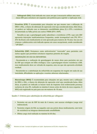 118 Ministério da Saúde . Secretaria de Vigilância em Saúde . Departamento de DST,Aids e Hepatites Virais
Raltegravir (RAL): Está indicado nos casos em que é necessario utilizar uma nova
classe ARV para estruturar um esquema com potência para suprimir a replicação viral.
Etravirina (ETR): É recomendada para situações em que mesmo com a utilização de
DRV/r e RAL, a chance de obtenção de supressão viral seja considerada baixa.Além disso,
só poderá ser indicada caso se demonstre sensibilidade plena (S) à ETR e resistência
documentada ou falha prévia aos outros ITRNN (EFV e NVP).
Ressalta-se que a genotipagem pode subestimar a resistência à ETR e que este ARV
apresenta interações medicamentosas frequentes, sendo incompatível com TPV, FPV e
ATV. No Brasil, este medicamento só está aprovado para maiores de 18 anos. Seu uso em
crianças e adolescentes está indicado apenas em casos excepcionais, sendo considerado
“off-label”.
Enfuvirtida (ENF): Permanece como antirretroviral “reservado” para pacientes sem
outras opções que permitam estruturar esquemas potentes de resgate.
OBSERVAÇÕES DO USO DA ENFUVIRTIDA:
- Recomenda-se a realização de genotipagem de novos alvos para pacientes em uso
de ENF que estejam em falha virológica. Caso a genotipagem mostre resistência à ENF,
esse medicamento deve ser retirado do esquema, uma vez que não apresenta atividade
residual.
- Recomenda-se a substituição da enfuvirtida em esquemas de resgate em razão de sua
toxicidade, diﬁculdades na aplicação e eventos adversos relacionados.
Maraviroque (MVQ): É recomendado para situações em que, mesmo com a utilização
de DRV/r e RAL, a chance de obtenção de supressão viral seja considerada baixa. Além
disso, só poderá ser indicado se houver teste de tropismo viral evidenciando presença
exclusiva de vírus R5, realizado no máximo 6 meses antes da início do novo esquema. O
MVQ está registrado no país para uso em maiores de 18 anos.
Quadro 7. Critérios para substituição da enfuvirtida por raltegravir:
• Pacientes em uso de ENF há mais de 4 meses, com sucesso virológico (carga viral
indetectável).
• Pacientes virgens de RAL ou naqueles com uso prévio desse medicamento, com teste
de resistência na integrase demonstrando sensibilidade.
• Última carga viral realizada no máximo há 60 dias.
 