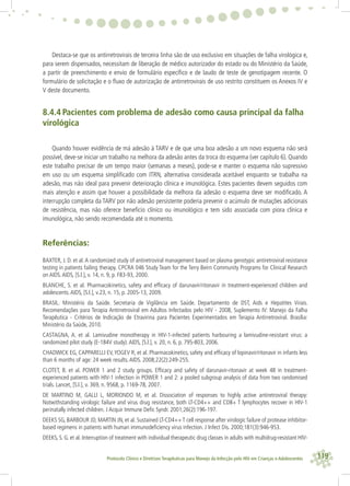 119Protocolo Clínico e Diretrizes Terapêuticas para Manejo da Infecção pelo HIV em Crianças e Adolescentes
Destaca-se que os antirretrovirais de terceira linha são de uso exclusivo em situações de falha virológica e,
para serem dispensados, necessitam de liberação de médico autorizador do estado ou do Ministério da Saúde,
a partir de preenchimento e envio de formulário especíﬁco e de laudo de teste de genotipagem recente. O
formulário de solicitação e o ﬂuxo de autorização de antirretrovirais de uso restrito constituem os Anexos IV e
V deste documento.
8.4.4 Pacientes com problema de adesão como causa principal da falha
virológica
Quando houver evidência de má adesão à TARV e de que uma boa adesão a um novo esquema não será
possível, deve-se iniciar um trabalho na melhora da adesão antes da troca do esquema (ver capítulo 6). Quando
este trabalho precisar de um tempo maior (semanas a meses), pode-se e manter o esquema não supressivo
em uso ou um esquema simpliﬁcado com ITRN, alternativa considerada aceitável enquanto se trabalha na
adesão, mas não ideal para prevenir deterioração clínica e imunológica. Estes pacientes devem seguidos com
mais atenção e assim que houver a possibilidade da melhora da adesão o esquema deve ser modiﬁcado. A
interrupção completa da TARV por não adesão persistente poderia prevenir o acúmulo de mutações adicionais
de resistência, mas não oferece benefício clínico ou imunológico e tem sido associada com piora clínica e
imunológica, não sendo recomendada até o momento.
Referências:
BAXTER, J. D. et al.A randomized study of antiretroviral management based on plasma genotypic antiretroviral resistance
testing in patients failing therapy. CPCRA 046 Study Team for the Terry Beirn Community Programs for Clinical Research
on AIDS.AIDS, [S.l.], v. 14, n. 9, p. F83-93, 2000.
BLANCHE, S. et al. Pharmacokinetics, safety and efﬁcacy of darunavir/ritonavir in treatment-experienced children and
adolescents.AIDS, [S.l.], v.23, n. 15, p. 2005-13, 2009.
BRASIL. Ministério da Saúde. Secretaria de Vigilância em Saúde. Departamento de DST, Aids e Hepatites Virais.
Recomendações para Terapia Antirretroviral em Adultos Infectados pelo HIV - 2008, Suplemento IV: Manejo da Falha
Terapêutica - Critérios de Indicação de Etravirina para Pacientes Experimentados em Terapia Antirretroviral. Brasília:
Ministério da Saúde, 2010.
CASTAGNA, A. et al. Lamivudine monotherapy in HIV-1-infected patients harbouring a lamivudine-resistant virus: a
randomized pilot study (E-184V study).AIDS, [S.l.], v. 20, n. 6, p. 795-803, 2006.
CHADWICK EG, CAPPARELLI EV,YOGEV R, et al. Pharmacokinetics, safety and efﬁcacy of lopinavir/ritonavir in infants less
than 6 months of age: 24 week results.AIDS. 2008;22(2):249-255.
CLOTET, B. et al. POWER 1 and 2 study groups. Efﬁcacy and safety of darunavir-ritonavir at week 48 in treatment-
experienced patients with HIV-1 infection in POWER 1 and 2: a pooled subgroup analysis of data from two randomised
trials. Lancet, [S.l.], v. 369, n. 9568, p. 1169-78, 2007.
DE MARTINO M, GALLI L, MORIONDO M, et al. Dissociation of responses to highly active antiretroviral therapy:
Notwithstanding virologic failure and virus drug resistance, both LT-CD4++ and CD8+ T lymphocytes recover in HIV-1
perinatally infected children. J Acquir Immune Deﬁc Syndr. 2001;26(2):196-197.
DEEKS SG, BARBOUR JD, MARTIN JN, et al. Sustained LT-CD4++ T cell response after virologic failure of protease inhibitor-
based regimens in patients with human immunodeﬁciency virus infection. J Infect Dis. 2000;181(3):946-953.
DEEKS, S. G. et al. Interruption of treatment with individual therapeutic drug classes in adults with multidrug-resistant HIV-
 