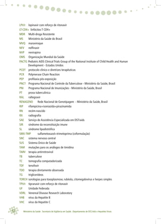 12 Ministério da Saúde . Secretaria de Vigilância em Saúde . Departamento de DST,Aids e Hepatites Virais
LPV/r lopinavir com reforço de ritonavir
LT-CD4+ linfócitos T CD4+
MDR Multi-droga Resistente
MS Ministério da Saúde do Brasil
MVQ maraviroque
NFV nelﬁnavir
NVP nevirapina
OMS Organização Mundial da Saúde
PACTG Pediatric AIDS Clinical Trials Group of the National Institute of Child Health and Human
Development - Estados Unidos
PCDT protocolo clínico e diretrizes terapêuticas
PCR Polymerase Chain Reaction
PEP proﬁlaxia pós-exposição
PNCT Programa Nacional de Controle da Tuberculose - Ministério da Saúde, Brasil
PNI Programa Nacional de Imunizações - Ministério da Saúde, Brasil
PT prova tuberculínica
RAL raltegravir
RENAGENO Rede Nacional de Genotipagem - Ministério da Saúde, Brasil
RIP rifampicina+isoniazida+pirazinamida
RN recém-nascido
RX radiograﬁa
SAE Serviço de Assistência Especializada em DST/aids
SIR síndrome da reconstituição imune
SL síndrome lipodistróﬁca
SMX-TMP sulfametoxazol+trimetoprima (coformulação)
SNC sistema nervoso central
SUS Sistema Único de Saúde
TAM mutações para os análogos de timidina
TARV terapia antirretroviral
TB tuberculose
TC tomograﬁa computadorizada
TDF tenofovir
TDO terapia diretamente observada
TG triglicerídeos
TORCH sorologias para toxoplasmose, rubéola, citomegalovírus e herpes simples
TPV/r tipranavir com reforço de ritonavir
UF Unidade Federada
VDRL Venereal Disease Research Laboratory
VHB vírus da Hepatite B
VHC vírus da Hepatite C
 