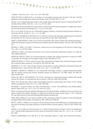 120 Ministério da Saúde . Secretaria de Vigilância em Saúde . Departamento de DST,Aids e Hepatites Virais
1 infection. J. Infect. Dis., [S.l.], v. 192, n. 9, p. 1537-1544, 2005.
FLYNN PM, RUDY BJ, DOUGLAS SD, et al. Virologic and immunologic outcomes after 24 weeks in HIV type 1-infected
adolescents receiving highly active antiretroviral therapy. J Infect Dis. 2004;190(2):271-279.
GALAN, I. et al. Virological phenotype switches under salvage therapy with lopinavir-ritonavir in heavily pretreated HIV-1
vertically infected children.AIDS, [S.l.], v. 18, n. 2, p. 247-255, 2004.
GREGORY, M.Antiretroviral adherence, drug resistance, viral ﬁtness and HIV disease progression: a tangled web is woven.
Journal of Antimicrobial Chemotherapy, [S.l.], v. 55, p. 413-416, 2005.
HILL, A. et al. Effects of First-Line Use of Nucleoside Analogues, Efavirenz, and Ritonavir-Boosted Protease Inhibitors on
Lipid Levels. HIV Clin.Trials,[S.l.], v. 10, n. 1, p. 1-12, 2009.
HUTTNER AC, KAUFMANN GR, BATTEGAY M, et al. Treatment initiation with zidovudine-containing potent antiretroviral
therapy impairs LT-CD4+ cell count recovery but not clinical efﬁcacy.AIDS. 2007;21(8):939-946.
KOVACS A, MONTEPIEDRA G, CAREY V, et al. Immune reconstitution after receipt of highly active antiretroviral therapy in
children with advanced or progressive HIV disease and complete or partial viral load response.J Infect Dis.2005;192(2):296-
302.
McKEAGE, K.; PERRY, C. M.; KEAM, S. J. Darunavir: a review of its use in the management of HIV infection in adults. Drugs,
[S.l.], v. 69, n. 4, p. 477-503, 2009.
MEINTJES G, LYNEN L. Prevention and treatment of the immune reconstitution inﬂammatory syndrome. Curr Opin HIV
AIDS. 2008;3(4):468-476.
MOORE DM, HOGG RS, CHAN K, et al. Disease progression in patients with virological suppression in response to HAART
is associated with the degree of immunological response.AIDS. 2006;20(3):371-377.
MOORE RD, KERULY JC. LT-CD4+ cell count 6 years after commencement of highly active antiretroviral therapy in persons
with sustained virologic suppression. Clin Infect Dis. 2007;44(3):441-446.
NAPRAVNIK, S. et al. HIV-1 drug resistance evolution among patients on potent combination antiretroviral therapy with
detectable viremia. J.Acquir. Immune. Deﬁc. Syndr., [S.l.], v. 40, n. 1, p. 34-40, 2005.
NEGREDO E, BONJOCH A, PAREDES R, et al. Compromised immunologic recovery in treatment-experienced patients
with HIV infection receiving both tenofovir disoproxil fumarate and didanosine in the TORO studies. Clin Infect Dis.
2005;41(6):901-905.
NEWELL ML, PATEL D, GOETGHEBUER T, et al. LT-CD4+ cell response to antiretroviral therapy in children with vertically
acquired HIV infection: is it associated with age at initiation? J Infect Dis. 2006;193(7):954-962.
PACTG 1051; BI Study Team. Efﬁcacy, safety and tolerability of tipranavir coadministered with ritonavir in HIV-1-infected
children and adolescents.AIDS, [S.l.], v. 22, p. 1789-1798, 2008.
PALLADINO, C. Long-term efﬁcacy and safety of fosamprenavir in human immunodeﬁciency virus-infected pediatric
patients. Pediatr. Infect. Dis. J.,[S.l.], v. 29, n. 6, p. 563-6, Jun. 2010.
PANEL on Antiretroviral Therapy and Medical Management of HIV Infected Children. Guidelines for the use of antiretroviral
agents in pediatric HIV infection. Bethesda: U.S. Department of Health and Human Services, August 11, 2011. Disponível
em: http://www.aidsinfo.nih.gov/contentﬁles/lvguidelines/pediatricguidelines.pdf
Patel K, Ming X,Williams PL, et al. Impact of HAART and CNS penetrating antiretroviral regimens on HIV encephalopathy
amongperinatally infected children and adolescents.AIDS. 2009;23(14):1893-901.
PIKETTY C,WEISS L,THOMAS F, et al. Long-term clinical outcome of human immunodeﬁciency virus-infected patients with
discordant immunologic and virologic responses to a protease inhibitor-containing regimen.J Infect Dis.2001;183(9):1328-
1335.
RAMOS, J. T. et al. Safety and antiviral response at 12 months of lopinavir/ritonavir therapy in human immunodeﬁciency
virus-1-infected children experienced with three classes of antiretrovirals. Pediatr. Infect. Dis. J., [S.l.], v. 24, n. 10, p. 867-
873, 2005.
RESINO S, ALVARO-MECA A, DE JOSE MI, et al. Low immunologic response to highly active antiretroviral therapy in
 