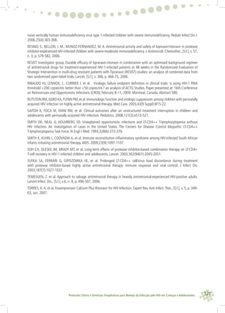 121Protocolo Clínico e Diretrizes Terapêuticas para Manejo da Infecção pelo HIV em Crianças e Adolescentes
naive vertically human immunodeﬁciency virus type 1-infected children with severe immunodeﬁciency. Pediatr Infect Dis J.
2006;25(4):365-368.
RESINO, S.; BELLON, J. M.; MUNOZ-FERNANDEZ, M. A. Antiretroviral activity and safety of lopinavir/ritonavir in protease
inhibitor-experienced HIV-infected children with severe-moderate immunodeﬁciency. J.Antimicrob. Chemother., [S.l.], v. 57,
n. 3, p. 579-582, 2006.
RESIST investigator group. Durable efﬁcacy of tipranavir-ritonavir in combination with an optimised background regimen
of antiretroviral drugs for treatment-experienced HIV-1-infected patients at 48 weeks in the Randomized Evaluation of
Strategic Intervention in multi-drug resistant patients with Tipranavir (RESIST) studies: an analysis of combined data from
two randomised open-label trials. Lancet, [S.l.], v. 368, p. 466-75, 2006.
RIBAUDO HJ, LENNOX, J., CURRIER J. et al. . Virologic failure endpoint deﬁnition in clinical trials: is using HIV-1 RNA
threshold <200 copies/mL better than <50 copies/mL? an analysis of ACTG Studies. Paper presented at: 16th Conference
on Retroviruses and Opportunistic Infections (CROI); February 8-11, 2009. Montreal, Canada.Abstract 580.
RUTSTEIN RM,GEBO KA,FLYNN PM,et al.Immunologic function and virologic suppression among children with perinatally
acquired HIV infection on highly active antiretroviral therapy. Med Care. 2005;43(9 Suppl):III15-22.
SAITOH A, FOCA M, VIANI RM, et al. Clinical outcomes after an unstructured treatment interruption in children and
adolescents with perinatally acquired HIV infection. Pediatrics. 2008;121(3):e513-521.
SMITH DK, NEAL JJ, HOLMBERG SD. Unexplained opportunistic infections and LT-CD4++ T-lymphocytopenia without
HIV infection. An investigation of cases in the United States. The Centers for Disease Control Idiopathic LT-CD4++
T-lymphocytopenia Task Force. N Engl J Med. 1993;328(6):373-379.
SMITH K, KUHN L, COOVADIA A, et al. Immune reconstitution inﬂammatory syndrome among HIV-infected South African
infants initiating antiretroviral therapy.AIDS. 2009;23(9):1097-1107.
SOH CH, OLESKE JM, BRADY MT, et al. Long-term effects of protease-inhibitor-based combination therapy on LT-CD4+
T-cell recovery in HIV-1-infected children and adolescents. Lancet. 2003;362(9401):2045-2051.
SUFKA SA, FERRARI G, GRYSZOWKA VE, et al. Prolonged LT-CD4++ cell/virus load discordance during treatment
with protease inhibitor-based highly active antiretroviral therapy: immune response and viral control. J Infect Dis.
2003;187(7):1027-1037.
TEMESGEN, Z. et al. Approach to salvage antiretroviral therapy in heavily antiretroviral-experienced HIV-positive adults.
Lancet Infect. Dis., [S.l.], v.6, n. 8, p. 496-507, 2006.
TORRES, H.A. et al. Fosamprenavir Calcium Plus Ritonavir for HIV Infection. Expert Rev.Anti Infect.Ther., [S.l.], v. 5, p. 349-
63, Jun. 2007.
 
