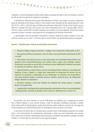 124 Ministério da Saúde . Secretaria de Vigilância em Saúde . Departamento de DST,Aids e Hepatites Virais
metabólica. A enzima desidrogenase lática (LDH) catalisa a produção de lactato e tem-se veriﬁcado o aumento
da LDH quando há aumento do metabolismo anaeróbico.
A aﬁnidade dos ITRN pela enzima gama DNA polimerase é variável, o que explica, em parte, os diferentes
graus de toxicidade de tais drogas. Estudos in vitro mostram maior toxicidade do ddI, seguido pelo d4T e pelo
AZT. O 3TC, o ABC e o TDF têm baixa aﬁnidade pela polimerase mitocondrial. Estudo recente mostrou que os
ITRN de 1ª geração (AZT, DDI, d4T) causam maior dano mitocondrial que os de 2ª geração (ABC, 3TC/FTC,
TDF) em crianças usando TARV e também evidenciou que o próprio vírus causa depleção mitocondrial. Estudos
anteriores já haviam mostrado a associação do HIV na patogênese da disfunção mitocondrial.
A apresentação clínica da toxicidade mitocondrial é variável e depende do órgão envolvido. O início dos
sintomas costuma ocorrer entre 1 e 20 meses após o início da TARV, com apresentação aguda ou subaguda.
Quadro 1. Manifestações clínicas de toxicidade mitocondrial:
• Miopatia: fadiga, fraqueza muscular e mialgia, mais comumente relacionada ao AZT.
• Neuropatia periférica: parestesia e dor em mãos e pés, geralmente relacionada ao d4T
e ao ddI.
• Pancreatite: não está bem claro se está relacionada com toxicidade mitocondrial, mas
quando ocorre concomitantemente com acidose lática, sugere uma etiologia comum.
Geralmente associada ao uso de ddI.Os sintomas são dor abdominal e vômitos associados
ao aumento da amilase e lipase sérica.
• Hiperlactatemia e acidose lática:ocorrem sem hipoperfusão sistêmica e com disfunção
hepática, já que o fígado é o órgão mais importante na depuração do lactato. Há um
aumento na produção e diminuição da sua eliminação. Os sintomas são inespecíﬁcos,
com apresentação insidiosa, incluindo náuseas, vômitos, perda de peso, dor abdominal,
fadiga, dispneia ou taquipneia.
• Esteatose hepática: ocorre por inibição da oxidação dos ácidos graxos e acúmulo
destes nos hepatócitos.
• Lipodistroﬁa:incluilipoatroﬁa,perdadagordurasubcutâneanafaceenasextremidades
e lipohipertroﬁa, acúmulo de gordura dorso cervical e abdominal (ver sessão 9.4).
Os pacientes com esses sintomas em uso de ITRN devem ser avaliados, pois a progressão da acidose
leva à falência hepática e renal, arritmia cardíaca e óbito. As alterações metabólicas associadas à acidose
lática incluem, além da hiperlactatemia, queda do bicarbonato, acidose sistêmica e aumento do anion gap, das
enzimas hepáticas, da creatininafosfoquinase, da desidrogenase lática, da lipase e da amilase.
O nível sérico de lactato deve ser avaliado apenas quando houver sintomatologia compatível com acidose
lática e não rotineiramente. Os procedimentos relacionados à coleta são muito importantes, pois exercício
físico, choro forte, torniquete e desidratação estão associados a resultados falso-positivos e qualquer resultado
elevado (>2 mmol/L) deve ser conﬁrmado em uma segunda dosagem.
 