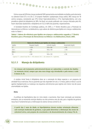 128 Ministério da Saúde . Secretaria de Vigilância em Saúde . Departamento de DST,Aids e Hepatites Virais
Estima-sequeaté50%dascriançasrecebendoTARVapresentarãoanormalidadesnoslipídios,particularmente
no colesterol total (CT) e no LDL-C. O European Paediatric Lipodystrophy Group avaliou 280 crianças de 18
centros europeus, constatando que 27% tinham hipercolesterolemia e 21%, hipertrigliceridemia, com uma
prevalência global de dislipidemia de 38%. No Brasil, em estudo publicado com crianças infectadas pelo HIV,
foram observadas lipodistroﬁa e dislipidemia em 53,3 e 60% dos pacientes, respectivamente.
A Sociedade Brasileira de Cardiologia publicou, em 2005, a 1ª Diretriz Brasileira para a Prevenção da
Aterosclerose na Infância e na Adolescência, cujos valores de referência para lipídios em crianças e adolescentes
estão na Tabela 1.
Tabela 1. Valores de referência para lipídios em crianças e adolescentes segundo a 1ª Diretriz
Brasileira para a Prevenção da Aterosclerose na Infância e na Adolescência, Brasil, 2005.
Valores de referência para lipídios em crianças e adolescentes
Lipídios Desejável (mg/dL) Limítrofe (mg/dL) Aumentado (mg/dL)
CT <150 150 a 169 >170
LDL-C <100 100 a 129 >130
HDL-C >45 – – – –
TG <100 100 a 129 >130
Legenda: CT = colesterol total; HDL-C = HDL-colesterol; LDL-C = LDL-colesterol;TG = triglicérides.
9.3.1.1 Manejo da dislipidemia
As crianças sob tratamento antirretroviral devem ser submetidas a controle dos lipídios
no momento inicial, sempre que uma nova droga seja introduzida e pelo menos a cada
6 meses (5, D).
A conduta inicial frente à dislipidemia deve ser a orientação de dietas especiais e um programa de
atividade física e exercícios. Para os pacientes que não respondem em seis a 12 meses, pode-se indicar o uso de
agentes hipolipemiantes ou mudanças nos esquemas antirretrovirais para regimes com menor risco de causar
anormalidades nos lipídios.
Dieta
A proﬁlaxia da hiperlipidemia deve ter início desde o nascimento. Deve haver orientação aos lactentes;
entretanto, não se recomenda restrição dietética nos dois primeiros anos de vida, pois a ingestão de gorduras
nessa fase é fundamental para a mielinização do sistema nervoso central (5, D).
A partir dos 2 anos de idade, os hiperlipêmicos devem receber orientação alimentar
com restrição moderada de gorduras, o que pode determinar a diminuição dos níveis de
colesterol sérico, sem prejuízo do crescimento e do desenvolvimento da criança (1b, A).
 