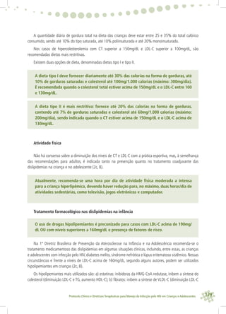 129Protocolo Clínico e Diretrizes Terapêuticas para Manejo da Infecção pelo HIV em Crianças e Adolescentes
A quantidade diária de gordura total na dieta das crianças deve estar entre 25 e 35% do total calórico
consumido, sendo até 10% do tipo saturada, até 10% poliinsaturada e até 20% monoinsaturada.
Nos casos de hipercolesterolemia com CT superior a 150mg/dL e LDL-C superior a 100mg/dL, são
recomendadas dietas mais restritivas.
Existem duas opções de dieta, denominadas dietas tipo I e tipo II.
A dieta tipo I deve fornecer diariamente até 30% das calorias na forma de gorduras, até
10% de gorduras saturadas e colesterol até 100mg/1.000 calorias (máximo: 300mg/dia).
É recomendada quando o colesterol total estiver acima de 150mg/dL e o LDL-C entre 100
e 130mg/dL.
A dieta tipo II é mais restritiva: fornece até 20% das calorias na forma de gorduras,
contendo até 7% de gorduras saturadas e colesterol até 60mg/1.000 calorias (máximo:
200mg/dia), sendo indicada quando o CT estiver acima de 150mg/dL e o LDL-C acima de
130mg/dL.
Atividade física
Não há consenso sobre a diminuição dos níveis de CT e LDL-C com a prática esportiva, mas, à semelhança
das recomendações para adultos, é indicada tanto na prevenção quanto no tratamento coadjuvante das
dislipidemias na criança e no adolescente (2c, B).
Atualmente, recomenda-se uma hora por dia de atividade física moderada a intensa
para a criança hiperlipêmica, devendo haver redução para, no máximo, duas horas/dia de
atividades sedentárias, como televisão, jogos eletrônicos e computador.
Tratamento farmacológico nas dislipidemias na infância
O uso de drogas hipolipemiantes é preconizado para casos com LDL-C acima de 190mg/
dL OU com níveis superiores a 160mg/dL e presença de fatores de risco.
Na 1ª Diretriz Brasileira de Prevenção da Aterosclerose na Infância e na Adolescência recomenda-se o
tratamento medicamentoso das dislipidemias em algumas situações clínicas, incluindo, entre essas, as crianças
e adolescentes com infecção pelo HIV, diabetes melito, síndrome nefrótica e lúpus eritematoso sistêmico. Nessas
circunstâncias e frente a níveis de LDL-C acima de 160mg/dL, segundo alguns autores, podem ser utilizados
hipolipemiantes em crianças (2c, B).
Os hipolipemiantes mais utilizados são: a) estatinas: inibidoras da HMG-CoA redutase, inibem a síntese do
colesterol (diminuição LDL-C e TG, aumento HDL-C); b) ﬁbratos: inibem a síntese de VLDL-C (diminuição LDL-C
 