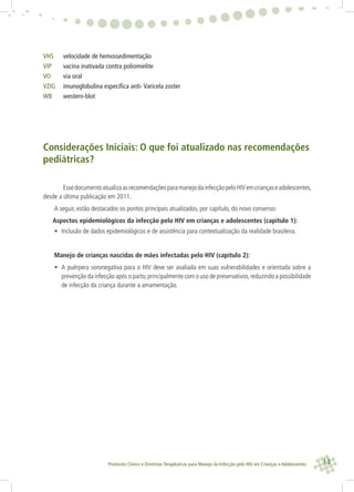 13Protocolo Clínico e Diretrizes Terapêuticas para Manejo da Infecção pelo HIV em Crianças e Adolescentes
VHS velocidade de hemossedimentação
VIP vacina inativada contra poliomielite
VO via oral
VZIG imunoglobulina especíﬁca anti- Varicela zoster
WB western-blot
Considerações Iniciais: O que foi atualizado nas recomendações
pediátricas?
EssedocumentoatualizaasrecomendaçõesparamanejodainfecçãopeloHIVemcriançaseadolescentes,
desde a última publicação em 2011.
A seguir, estão destacados os pontos principais atualizados, por capítulo, do novo consenso:
Aspectos epidemiológicos da infecção pelo HIV em crianças e adolescentes (capítulo 1):
• Inclusão de dados epidemiológicos e de assistência para contextualização da realidade brasileira.
Manejo de crianças nascidas de mães infectadas pelo HIV (capítulo 2):
• A puérpera soronegativa para o HIV deve ser avaliada em suas vulnerabilidades e orientada sobre a
prevenção da infecção após o parto,principalmente com o uso de preservativos,reduzindo a possibilidade
de infecção da criança durante a amamentação.
 