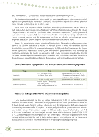 130 Ministério da Saúde . Secretaria de Vigilância em Saúde . Departamento de DST,Aids e Hepatites Virais
e TG, aumento HDL-C) e c) inibidores da absorção do colesterol: ezetimibe (diminuição LDL-C).
São duas as estatinas que podem ser recomendadas nos pacientes pediátricos em tratamento antirretroviral:
a pravastatina (preferencial) e a atorvastatina (alternativa). Dá-se preferência à pravastatina por esta apresentar
menor interação medicamentosa com as outras drogas.
A dose de início de tratamento é baixa, devendo ser aumentada gradativamente. As reações adversas a
curto prazo incluem aumento das enzimas hepáticas (TGO/TGP) sem hepatotoxicidade clínica em 1 a 5% das
crianças recebendo a atorvastatina, o que é muito menos comum com a pravastatina. O quadro geralmente é
leve, assintomático e reversível. Pode também ocorrer rabdomiólise. Importante na orientação do tratamento
com as estatinas é esclarecer que são teratogênicas e não devem ser utilizadas em mulheres que possam
engravidar: é necessário garantir adequado aconselhamento e método contraceptivo eﬁcaz.
Quando são preenchidos os critérios para uso de hipolipemiantes, há preferência pelo uso de estatinas,
devido à sua facilidade e eﬁciência. Os ﬁbratos são indicados quando há níveis persistentemente elevados
de triglicérides acima de 350mg/dL ou valores isolados acima de 700mg/dL. Os efeitos adversos dos ﬁbratos
incluem depressão da medula óssea e miosite, bem como sintomas gastrointestinais e risco aumentado de
colelitíase. A combinação dos ﬁbratos com as estatinas pode resultar em miopatia e rabdomiólise, devendo
ser evitada sempre que possível. O ezetimiba pode ser utilizado como coadjuvante das estatinas. Algumas das
drogas disponíveis para utilização na dislipidemia da criança e do adolescente estão contidas na Tabela 2.
Tabela 2: Medicações hipolipemiantes para crianças e adolescentes com infecção pelo HIV
Droga Dose Comentários
Pravastatina
8-13 anos: 20mg, 1x/dia
14-18 anos: 40mg, 1x/dia
Iniciar tratamento com a dose de 5 a
10mg e aumentá-la lentamente.Avaliar
resposta em quatro semanas.
Atorvastatina >10 anos: 10-20mg, 1x/dia Não aprovado para menores de 10 anos.
Fenoﬁbrato, bezaﬁbrato
Crianças maiores e adolescentes:
150-300mg, 2x/dia.
Adulto: 600mg duas vezes ao dia.
Não aprovado para uso em crianças.
Modiﬁcação da terapia antirretroviral em pacientes com dislipidemia
É uma abordagem possível, mas deve ser avaliada cuidadosamente (4, C). Em adultos, essa estratégia
apresentou resultados variáveis. Os resultados de um pequeno estudo em crianças que recebiam esquema com
IP, depois alterado para o efavirenz, mostrou a redução dos níveis dos lipídios; porém, são feitas ressalvas, pois
o número de pacientes estudados foi pequeno e as alterações lipídicas não se apresentavam muito intensas.
Vigano et al. avaliaram 28 crianças com infecção pelo HIV que recebiam estavudina, lamivudina e um IP. O
IP foi trocado pelo efavirenz e a estavudina pelo tenofovir. Houve redução signiﬁcativa do CT (20%) e do TG
(57%). Outra estratégia seria trocar o IP pelo ATV/r, o que contribui para a diminuição da lipodistroﬁa em alguns
pacientes adultos, assim como dos níveis de lipídios.As limitações para essa conduta são que o ATV em crianças
e adolescentes deve sempre ser prescrito com booster de RTV, o que propicia alterações lipídicas.
 
