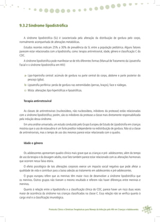 131Protocolo Clínico e Diretrizes Terapêuticas para Manejo da Infecção pelo HIV em Crianças e Adolescentes
9.3.2 Síndrome lipodistróﬁca
A síndrome lipodistróﬁca (SL) é caracterizada pela alteração da distribuição de gordura pelo corpo,
normalmente acompanhada de alterações metabólicas.
Estudos recentes indicam 25% a 30% de prevalência da SL entre a população pediátrica. Alguns fatores
parecem estar relacionados com a lipodistroﬁa, como: terapia antirretroviral, idade, gênero e classiﬁcação C do
CDC.
A síndrome lipodistróﬁca pode manifestar-se de três diferentes formas (Manual deTratamento da Lipoatroﬁa
Facial e o síndrome lipodistróﬁca em HIV):
a- Lipo-hipertroﬁa central: acúmulo de gordura na parte central do corpo, abdome e parte posterior do
pescoço (giba).
b- Lipoatroﬁa periférica: perda de gordura nas extremidades (pernas, braços), face e nádegas.
c- Mista: alterações lipo-hipertróﬁcas e lipoatróﬁcas.
Terapia antirretroviral
As classes de antirretrovirais (nucleosídeos, não nucleosídeos, inibidores da protease) estão relacionadas
com a síndrome lipodistróﬁca; porém, são os inibidores da protease a classe mais diretamente responsabilizada
pela indução dessa síndrome.
Em uma análise univariada,um estudo conduzido pelo Grupo Europeu de Estudo de Lipodistroﬁa em crianças
mostrou que o uso de estavudina é um forte preditor independente na redistribuição de gordura. Não só a classe
de antirretrovirais, mas o tempo de uso dos mesmos parece estar relacionado com o quadro.
Idade e gênero
Os adolescentes apresentam quadro clínico mais grave que as crianças e pré- adolescentes; além do tempo
de uso da terapia e da dosagem adulta, esse fato também parece estar relacionado com as alterações hormonais
que ocorrem nessa faixa etária.
O efeito psicológico de tais alterações corporais exerce um impacto social negativo que pode afetar a
qualidade de vida e contribuir para a baixa adesão ao tratamento em adolescentes e pré-adolescentes.
O grupo europeu refere que as meninas têm maior risco de desenvolver a síndrome lipodistróﬁca que
os meninos. Outros grupos não tiveram o mesmo resultado e referem não haver diferenças entre meninas e
meninos.
Quanto à relação entre a lipodistroﬁa e a classiﬁcação clínica do CDC, parece haver um risco duas vezes
maior de ocorrência da síndrome nas crianças classiﬁcadas na classe C. Essa relação não se veriﬁca quanto à
carga viral e a classiﬁcação imunológica.
 