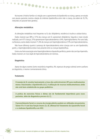 132 Ministério da Saúde . Secretaria de Vigilância em Saúde . Departamento de DST,Aids e Hepatites Virais
No tocante à história familiar e à relação com o aparecimento da lipodistroﬁa na criança, apenas um estudo
com poucos pacientes mostrou relação da síndrome lipodistróﬁca entre mãe e criança, da ordem de 35,7%,
indicando um possível fator genético.
Alterações metabólicas
As alterações metabólicas mais frequentes na SL são: dislipidemia, resistência à insulina e acidose láctica.
Dados mostram que 38% a 51% das crianças com SL apresentam dislipidemia. Segundo o maior estudo
realizado, com 477 crianças, 37% apresentaram hipercolesterolemia e 34%, hipertrigliceridemia. Por outro lado,
na literatura,outros dados mostram 71,4% de crianças com hipertrigliceridemia e 57% com hipercolesterolemia.
Não houve diferença quanto à presença de hipercolesterolemia entre crianças com ou sem lipodistroﬁa;
porém, a hipertrigliceridemia esteve mais presente entre as crianças lipodistróﬁcas.
Existe uma forte associação entre hipertrigliceridemia e lipoatroﬁa periférica,porém não com lipo-hipertroﬁa.
Dados mostram um risco duplo de hipercolesterolemia em meninas.
Diagnóstico
Apesar de alguns exames (como ressonância magnética, RX, espessura de prega cutânea) serem auxiliares
ao diagnóstico, o mesmo é eminentemente clínico.
Tratamento
O manejo da SL envolve basicamente a troca dos antirretrovirais (IP) para medicamentos
menos relacionados à lipodistroﬁa (4,C). A utilização de recursos medicamentosos ainda
não está bem estabelecida no grupo pediátrico.
A prática de exercícios físicos e dietas são de fundamental importância para esses
pacientes, além do diagnóstico precoce (4, C).
O preenchimento facial e o recurso da cirurgia plástica podem ser utilizados em pacientes
Tanner IV e V com boa função imune (2c, B). (Manual de Tratamento da Lipoatroﬁa Facial
e o síndrome lipodistróﬁca em HIV)
 