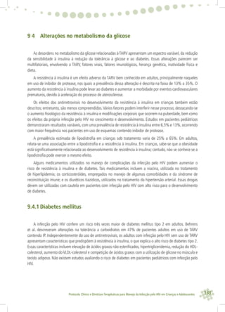 133Protocolo Clínico e Diretrizes Terapêuticas para Manejo da Infecção pelo HIV em Crianças e Adolescentes
9 4 Alterações no metabolismo da glicose
As desordens no metabolismo da glicose relacionadas à TARV apresentam um espectro variável, da redução
da sensibilidade à insulina à redução da tolerância à glicose e ao diabetes. Essas alterações parecem ser
multifatoriais, envolvendo a TARV, fatores virais, fatores imunológicos, herança genética, inatividade física e
dieta.
A resistência à insulina é um efeito adverso da TARV bem conhecido em adultos, principalmente naqueles
em uso de inibidor de protease, nos quais a prevalência dessa alteração é descrita na faixa de 13% a 35%. O
aumento da resistência à insulina pode levar ao diabetes e aumentar a morbidade por eventos cardiovasculares
prematuros, devido à aceleração do processo de aterosclerose.
Os efeitos dos antirretrovirais no desenvolvimento da resistência à insulina em crianças também estão
descritos; entretanto, são menos compreendidos.Vários fatores podem interferir nesse processo, destacando-se
o aumento ﬁsiológico da resistência à insulina e modiﬁcações corporais que ocorrem na puberdade, bem como
os efeitos da própria infecção pelo HIV no crescimento e desenvolvimento. Estudos em pacientes pediátricos
demonstraram resultados variáveis, com uma prevalência de resistência à insulina entre 6,5% e 13%, ocorrendo
com maior frequência nos pacientes em uso de esquemas contendo inibidor de protease.
A prevalência estimada de lipodistroﬁa em crianças sob tratamento varia de 25% a 65%. Em adultos,
relata-se uma associação entre a lipodistroﬁa e a resistência à insulina. Em crianças, sabe-se que a obesidade
está signiﬁcativamente relacionada ao desenvolvimento de resistência à insulina; contudo, não se conhece se a
lipodistroﬁa pode exercer o mesmo efeito.
Alguns medicamentos utilizados no manejo de complicações da infecção pelo HIV podem aumentar o
risco de resistência à insulina e de diabetes. Tais medicamentos incluem a niacina, utilizada no tratamento
de hiperlipidemia; os corticosteróides, empregados no manejo de algumas comorbidades e da síndrome de
reconstituição imune; e os diuréticos tiazídicos, utilizados no tratamento da hipertensão arterial. Essas drogas
devem ser utilizadas com cautela em pacientes com infecção pelo HIV com alto risco para o desenvolvimento
de diabetes.
9.4.1 Diabetes mellitus
A infecção pelo HIV confere um risco três vezes maior de diabetes mellitus tipo 2 em adultos. Behrens
et al. descreveram alterações na tolerância a carboidratos em 47% de pacientes adultos em uso de TARV
contendo IP. Independentemente do uso de antirretrovirais, os adultos com infecção pelo HIV sem uso de TARV
apresentam características que predispõem à resistência à insulina, o que explica o alto risco de diabetes tipo 2.
Essas características incluem elevação de ácidos graxos não esteriﬁcados, hipertrigliceridemia, redução do HDL-
colesterol, aumento do VLDL-colesterol e competição de ácidos graxos com a utilização de glicose no músculo e
tecido adiposo. Não existem estudos avaliando o risco de diabetes em pacientes pediátricos com infecção pelo
HIV.
 