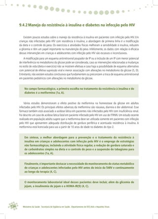 134 Ministério da Saúde . Secretaria de Vigilância em Saúde . Departamento de DST,Aids e Hepatites Virais
9.4.2 Manejo da resistência à insulina e diabetes na infecção pelo HIV
Existem poucos estudos sobre o manejo da resistência à insulina em pacientes com infecção pelo HIV. Em
crianças não infectadas pelo HIV com resistência à insulina, a abordagem de primeira linha é a modiﬁcação
da dieta e o controle do peso. Os exercícios e atividades físicas melhoram a sensibilidade à insulina, reduzem
a glicemia e têm um papel importante na manutenção do peso. Infelizmente, os dados com relação à eﬁcácia
dessas intervenções em crianças e adolescentes com infecção pelo HIV são escassos e inconclusivos.
A modiﬁcação para um esquema antirretroviral poupador de IP ou a inclusão de um IP com menor potencial
de interferência no metabolismo da glicose pode ser considerada, caso as intervenções relacionadas a mudanças
no estilo de vida (dieta e exercício) não se mostrem efetivas e caso haja a possibilidade de esquema alternativo
com potencial de efetiva supressão viral e menor associação com alterações no metabolismo da glicose (5, D).
Entretanto,não existem estudos conclusivos que fundamentem ou preconizem a troca de esquema antirretroviral
em pacientes pediátricos com alterações no metabolismo da glicose.
No campo farmacológico, a primeira escolha no tratamento da resistência à insulina e do
diabetes é a metformina (1a, A).
Vários estudos demonstraram o efeito positivo da metformina na homeostase da glicose em adultos
infectados pelo HIV. Os principais efeitos adversos da metformina são náuseas, diarreia e dor abdominal. Esse
fármaco também está associado a acidose lática em pacientes não infectados pelo HIV com insuﬁciência renal.
Foi descrito um caso de acidose lática fatal em paciente infectado pelo HIV em uso de ITRNN. Um estudo recente
realizado em população adulta sugere que a metformina deve ser utilizada somente em pacientes com infecção
pelo HIV que apresentem adequada distribuição de gordura periférica e acentuada resistência à insulina. A
metformina está licenciada para uso a partir de 10 anos de idade no diabetes do tipo 2.
Em síntese, a melhor abordagem para a prevenção e o tratamento da resistência à
insulina em crianças e adolescentes com infecção pelo HIV é o emprego de estratégias
não farmacológicas, incluindo a atividade física regular, a redução de gordura saturada e
de carboidratos simples na dieta e o controle do peso e a suspensão do tabagismo para
os adolescentes (1a, A).
Finalmente,é importante destacar a necessidade do monitoramento do status metabólico
de crianças e adolescentes infectados pelo HIV antes do início da TARV e continuamente
ao longo da terapia (4, C).
O monitoramento laboratorial ideal desses pacientes deve incluir, além da glicemia de
jejum, a insulinemia de jejum e o HOMA-IR(9) (4, C).
 