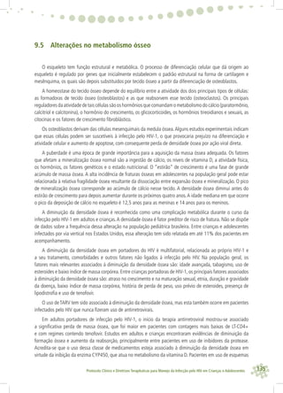 135Protocolo Clínico e Diretrizes Terapêuticas para Manejo da Infecção pelo HIV em Crianças e Adolescentes
9.5 Alterações no metabolismo ósseo
O esqueleto tem função estrutural e metabólica. O processo de diferenciação celular que dá origem ao
esqueleto é regulado por genes que inicialmente estabelecem o padrão estrutural na forma de cartilagem e
mesênquima, os quais são depois substituídos por tecido ósseo a partir da diferenciação de osteoblastos.
A homeostase do tecido ósseo depende do equilíbrio entre a atividade dos dois principais tipos de células:
as formadoras de tecido ósseo (osteoblastos) e as que reabsorvem esse tecido (osteoclastos). Os principais
reguladores da atividade de tais células são os hormônios que comandam o metabolismo do cálcio (paratormônio,
calcitriol e calcitonina), o hormônio do crescimento, os glicocorticoides, os hormônios tireoidianos e sexuais, as
citocinas e os fatores de crescimento ﬁbroblástico.
Os osteoblastos derivam das células mesenquimais da medula óssea.Alguns estudos experimentais indicam
que essas células podem ser suscetíveis à infecção pelo HIV-1, o que provocaria prejuízo na diferenciação e
atividade celular e aumento de apoptose, com consequente perda de densidade óssea por ação viral direta.
A puberdade é uma época de grande importância para a aquisição da massa óssea adequada. Os fatores
que afetam a mineralização óssea normal são a ingestão de cálcio, os níveis de vitamina D, a atividade física,
os hormônios, os fatores genéticos e o estado nutricional. O “estirão” de crescimento é uma fase de grande
acúmulo de massa óssea. A alta incidência de fraturas ósseas em adolescentes na população geral pode estar
relacionada à relativa fragilidade óssea resultante da dissociação entre expansão óssea e mineralização. O pico
de mineralização óssea corresponde ao acúmulo de cálcio nesse tecido. A densidade óssea diminui antes do
estirão de crescimento para depois aumentar durante os próximos quatro anos.A idade mediana em que ocorre
o pico da deposição de cálcio no esqueleto é 12,5 anos para as meninas e 14 anos para os meninos.
A diminuição da densidade óssea é reconhecida como uma complicação metabólica durante o curso da
infecção pelo HIV-1 em adultos e crianças.A densidade óssea é fator preditor de risco de fratura. Não se dispõe
de dados sobre a frequência dessa alteração na população pediátrica brasileira. Entre crianças e adolescentes
infectados por via vertical nos Estados Unidos, essa alteração tem sido relatada em até 11% dos pacientes em
acompanhamento.
A diminuição da densidade óssea em portadores do HIV é multifatorial, relacionada ao próprio HIV-1 e
a seu tratamento, comorbidades e outros fatores não ligados à infecção pelo HIV. Na população geral, os
fatores mais relevantes associados à diminuição da densidade óssea são: idade avançada, tabagismo, uso de
esteroides e baixo índice de massa corpórea. Entre crianças portadoras de HIV-1, os principais fatores associados
à diminuição da densidade óssea são: atraso no crescimento e na maturação sexual, etnia, duração e gravidade
da doença, baixo índice de massa corpórea, história de perda de peso, uso prévio de esteroides, presença de
lipodistroﬁa e uso de tenofovir.
O uso de TARV tem sido associado à diminuição da densidade óssea, mas esta também ocorre em pacientes
infectados pelo HIV que nunca ﬁzeram uso de antirretrovirais.
Em adultos portadores de infecção pelo HIV-1, o início da terapia antirretroviral mostrou-se associado
a signiﬁcativa perda de massa óssea, que foi maior em pacientes com contagens mais baixas de LT-CD4+
e com regimes contendo tenofovir. Estudos em adultos e crianças encontraram evidências de diminuição da
formação óssea e aumento da reabsorção, principalmente entre pacientes em uso de inibidores da protease.
Acredita-se que o uso dessa classe de medicamentos esteja associado à diminuição da densidade óssea em
virtude da inibição da enzima CYP450, que atua no metabolismo da vitamina D. Pacientes em uso de esquemas
 