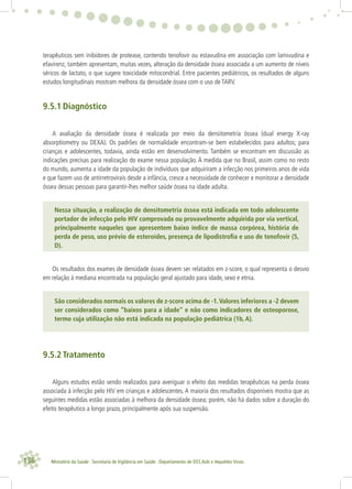 136 Ministério da Saúde . Secretaria de Vigilância em Saúde . Departamento de DST,Aids e Hepatites Virais
terapêuticos sem inibidores de protease, contendo tenofovir ou estavudina em associação com lamivudina e
efavirenz, também apresentam, muitas vezes, alteração da densidade óssea associada a um aumento de níveis
séricos de lactato, o que sugere toxicidade mitocondrial. Entre pacientes pediátricos, os resultados de alguns
estudos longitudinais mostram melhora da densidade óssea com o uso de TARV.
9.5.1 Diagnóstico
A avaliação da densidade óssea é realizada por meio da densitometria óssea (dual energy X-ray
absorptiometry ou DEXA). Os padrões de normalidade encontram-se bem estabelecidos para adultos; para
crianças e adolescentes, todavia, ainda estão em desenvolvimento. Também se encontram em discussão as
indicações precisas para realização do exame nessa população. À medida que no Brasil, assim como no resto
do mundo, aumenta a idade da população de indivíduos que adquiriram a infecção nos primeiros anos de vida
e que fazem uso de antirretrovirais desde a infância, cresce a necessidade de conhecer e monitorar a densidade
óssea dessas pessoas para garantir-lhes melhor saúde óssea na idade adulta.
Nessa situação, a realização de densitometria óssea está indicada em todo adolescente
portador de infecção pelo HIV comprovada ou provavelmente adquirida por via vertical,
principalmente naqueles que apresentem baixo índice de massa corpórea, história de
perda de peso, uso prévio de esteroides, presença de lipodistroﬁa e uso de tenofovir (5,
D).
Os resultados dos exames de densidade óssea devem ser relatados em z-score, o qual representa o desvio
em relação à mediana encontrada na população geral ajustado para idade, sexo e etnia.
São considerados normais os valores de z-score acima de -1.Valores inferiores a -2 devem
ser considerados como “baixos para a idade” e não como indicadores de osteoporose,
termo cuja utilização não está indicada na população pediátrica (1b, A).
9.5.2 Tratamento
Alguns estudos estão sendo realizados para averiguar o efeito das medidas terapêuticas na perda óssea
associada à infecção pelo HIV em crianças e adolescentes. A maioria dos resultados disponíveis mostra que as
seguintes medidas estão associadas à melhora da densidade óssea; porém, não há dados sobre a duração do
efeito terapêutico a longo prazo, principalmente após sua suspensão.
 