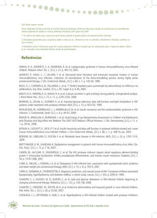 144 Ministério da Saúde . Secretaria de Vigilância em Saúde . Departamento de DST,Aids e Hepatites Virais
LSN: limite superior normal
Fonte:Adaptado da Divisao de Aids do Instituto Nacional de Alergia e Doencas Infecciosas: Quadro de classiﬁcacao da severidade dos
eventos adversos em adultos e criancas, Bethesda, Maryland, EUA; agosto de 2009.
1. Os valores são dados para crianças em geral, exceto quando os grupos etários são especiﬁcamente indicados.
2.Atividades apropriadas para a respectiva idade e cultura (p. ex., alimentar-se com os utensilios culturalmente utilizados, caminhar ou
usar as mãos).
3.Atividades sociais e funcionais usuais em criancas pequenas referem-se àquelas que são apropriadas para a respectiva idade e cultura
(p. ex. interação social, atividades lúdicas, tarefas de aprendizagem).
Referências
AMAYA, R. A.; KOZINETZ, C. A.; McMEANS, A. et al. Lipodystrophy syndrome in human immunodeﬁciency virus-infected
children. Pediatric Infect. Dis. J., [S.l.], v. 21, p. 405-10, 2002.
AUKRUST, P.; HAUG, C. J.; UELAND, T. et al. Decreased bone formative and enhanced resorptive markers in human
immunodeﬁciency virus infection: indication of normalization of the bone-remodeling process during highly active
antiretroviral therapy. J. Clin. Endocrinol. Metab., [S.l.], v. 84, n. 1, p. 145-50, 1999.
BACK, G. I.; CARAMELLI, B.; PELLANDA, L. et al. 1ª Diretriz brasileira para a prevenção da aterosclerose na infância e na
adolescência.Arq. Bras. Cardiol., [S.l.], v. 85, Suppl. 6, p. 4-36, 2005.
BAILEY, D.A.; MARTIN,A. D.; McKAY, H.A. et al. Calcium accretion in girls and boys during puberty: a longitudinal analysis.
J. Bone Miner. Res., [S.l.], v. 15, n. 11, p. 2245-2250, 2000.
BEHRENS, G.; DEJAN, A.; SCHMIDT, H. et al. Impaired glucose tolerance, beta cell function and lipid metabolism in HIV
patients under treatment with protease inhibitor.AIDS, [S.l.], v. 13, p. F63-F70, 1999.
BEVILACQUA, M.; DOMINGUEZ, L. J.; BARBAGALLO, M. et al. Insulin resistance and the cardiometabolic syndrome in HIV
infection. J. Cardiometab. Syndr. [S.l.], v. 4, p. 40-43, 2009.
BISHOP, N.; BRAILLON, P.; BURNHAM, J. et al. Dual-Energy X-ray Aborptiometry Assessment in Children and Adolescents
with Diseases that May Affect the Skeleton:The 2007 ISCD Pediatric Ofﬁcial Positions. J. Clin. Densitometry, [S.l.], v. 11, n.
1, p. 29-42, 2008.
BITNUN,A.; SOCHETT, E.; DICK, P.T. et al. Insulin sensitivity and beta-cell function in protease inhibitor-treated and -naive
human immunodeﬁciency virus-infected children. J. Clin. Endocrinol. Metab., [S.l.], v. 90, n. 1, p. 168-74, jan. 2005.
BORDERI, M.; GIBELLINI, D.; VESCINI, F. et al. Metabolic bone disease in HIV-infection. AIDS, [S.l.], v. 23, p. 1297-1310,
2009.
BRETT-MAJOR, D. M.; GANESAN,A. Dyslipidemia management in patients with human immunodeﬁciency virus. Infect. Dis.
Clin. Pract., [S.l.], v. 15, p. 7-16, 2007.
CARON, M.; AUCLAIR, R.; VIGOUROUX, C. et al. The HIV protease indinavir impairs sterol regulatory element-binding
protein-1 intranuclear localization, inhibits preadipocyte differentiation, and induces insulin resistance. Diabetes, [S.l.], v.
50, p. 1378-1388, 2001.
CARR, A.; MILLER, J.; EISMAN, J. A. et al. Osteopenia in HIV-infected men: association with asymptomatic lactic acidemia
and lower weight pre-antiretroviral therapy.AIDS, [S.l.], v. 15, n. 6, p. 703-9, 2001.
CARR,A.;SAMARAS,K.;THORISDOTTIR,A.Diagnosis, prediction, and natural course of HIV-1 protease-inhibitor-associated
lipodystrophy, hyperlipidaemia, and diabetes mellitus: a cohort study. Lancet, [S.l.], v. 353, p. 2093-9, 1999.
CHANTRY, C. J.; HUGHES, M. D.; ALVERO, C. et al. Lipid and glucose alterations in HIV-infected children beginning or
changing antiretroviral therapy. Pediatrics, [S.l.], v. 122, p. 129-138, 2008.
CHANTRY, C.; FREDERIC, M.; MEYER, W. A. et al. Endocrine abnormalities and impaired growth in virus-infected children.
Ped. Infect. Dis. J., [S.l.], v. 26, p. 53-60, 2007.
CHESEAUX, J. J.; JOTTERAND, V.; AEBI, C. et al. Hyperlipidemia in HIV-infected children treated with protease inhibitors:
 