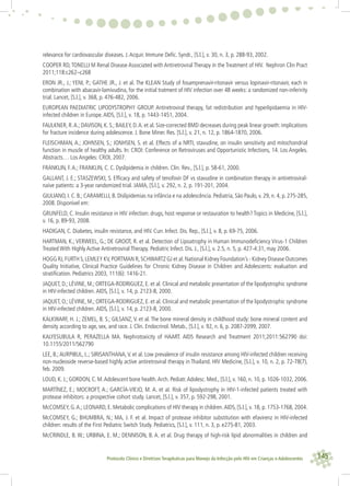 145Protocolo Clínico e Diretrizes Terapêuticas para Manejo da Infecção pelo HIV em Crianças e Adolescentes
relevance for cardiovascular diseases. J.Acquir. Immune Deﬁc. Syndr., [S.l.], v. 30, n. 3, p. 288-93, 2002.
COOPER RD,TONELLI M Renal Disease Associated with Antiretroviral Therapy in the Treatment of HIV. Nephron Clin Pract
2011;118:c262–c268
ERON JR., J.; YENI, P.; GATHE JR., J. et al. The KLEAN Study of fosamprenavir-ritonavir versus lopinavir-ritonavir, each in
combination with abacavir-lamivudina, for the initial tratment of HIV infection over 48 weeks: a randomized non-inferirity
trial. Lancet, [S.l.], v. 368, p. 476-482, 2006.
EUROPEAN PAEDIATRIC LIPODYSTROPHY GROUP. Antiretroviral therapy, fat redistribution and hyperlipidaemia in HIV-
infected children in Europe.AIDS, [S.l.], v. 18, p. 1443-1451, 2004.
FAULKNER, R.A.; DAVISON, K. S.; BAILEY, D.A. et al. Size-corrected BMD decreases during peak linear growth: implications
for fracture incidence during adolescence. J. Bone Miner. Res. [S.l.], v. 21, n. 12, p. 1864-1870, 2006.
FLEISCHMAN, A.; JOHNSEN, S.; JONHSEN, S. et al. Effects of a NRTI, stavudine, on insulin sensitivity and mitochondrial
function in muscle of healthy adults. In: CROI: Conference on Retroviruses and Opportunistic Infections, 14. Los Angeles.
Abstracts… Los Angeles: CROI, 2007.
FRANKLIN, F.A.; FRANKLIN, C. C. Dyslipidemia in children. Clin. Rev., [S.l.], p. 58-61, 2000.
GALLANT, J. E.; STASZEWSKI, S. Efﬁcacy and safety of tenofovir DF vs stavudine in combination therapy in antiretroviral-
naive patients: a 3-year randomized trial. JAMA, [S.l.], v. 292, n. 2, p. 191-201, 2004.
GIULIANO, I. C. B.; CARAMELLI, B. Dislipidemias na infância e na adolescência. Pediatria, São Paulo, v. 29, n. 4, p. 275-285,
2008. Disponível em:
GRUNFELD, C. Insulin resistance in HIV infection: drugs, host response or restauration to health? Topics in Medicine, [S.l.],
v. 16, p. 89-93, 2008.
HADIGAN, C. Diabetes, insulin resistance, and HIV. Curr. Infect. Dis. Rep., [S.l.], v. 8, p. 69-75, 2006.
HARTMAN, K.; VERWEEL, G.; DE GROOT, R. et al. Detection of Lipoatrophy in Human Immunodeﬁciency Virus-1 Children
Treated With Highly Active Antiretroviral Therapy. Pediatric Infect. Dis. J., [S.l.], v. 2.5, n. 5, p. 427-4:31, may 2006.
HOGG RJ,FURTH S,LEMLEY KV,PORTMAN R,SCHWARTZ GJ et al.National Kidney Foundation’s - Kidney Disease Outcomes
Quality Initiative, Clinical Practice Guidelines for Chronic Kidney Disease in Children and Adolescents: evaluation and
stratiﬁcation. Pediatrics 2003, 111(6): 1416-21.
JAQUET, D.; LÉVINE, M.; ORTEGA-RODRIGUEZ, E. et al. Clinical and metabolic presentation of the lipodystrophic syndrome
in HIV-infected children.AIDS, [S.l.], v. 14, p. 2123-8, 2000.
JAQUET, O.; LÉVINE, M.; ORTEGA-RODRIGUEZ, E. et al. Clinical and metabolic presentation of the lipodystrophic syndrome
in HIV-infected children.AIDS, [S.l.], v. 14, p. 2123-8, 2000.
KALKWARF, H. J.; ZEMEL, B. S.; GILSANZ, V. et al. The bone mineral density in childhood study: bone mineral content and
density according to age, sex, and race. J. Clin. Endocrinol. Metab., [S.l.], v. 92, n. 6, p. 2087-2099, 2007.
KALYESUBULA R, PERAZELLA MA. Nephrotoxicity of HAART. AIDS Research and Treatment 2011;2011:562790 doi:
10.1155/2011/562790
LEE, B.;AURPIBUL, L.; SIRISANTHANA,V. et al. Low prevalence of insulin resistance among HIV-infected children receiving
non-nucleoside reverse-based highly active antiretroviral therapy in Thailand. HIV Medicine, [S.l.], v. 10, n. 2, p. 72-78(7),
feb. 2009.
LOUD, K. J.; GORDON, C. M.Adolescent bone health.Arch. Pediatr.Adolesc. Med., [S.l.], v. 160, n. 10, p. 1026-1032, 2006.
MARTÍNEZ, E.; MOCROFT, A.; GARCÍA-VIEJO, M. A. et aI. Risk of lipodystrophy in HIV-1-infected patients treated with
protease inhibitors: a prospective cohort study. Lancet, [S.l.], v. 357, p. 592-298, 2001.
McCOMSEY, G.A.; LEONARD, E. Metabolic complications of HIV therapy in children.AIDS, [S.l.], v. 18, p. 1753-1768, 2004.
McCOMSEY, G.; BHUMBRA, N.; MA, J. F. et al. Impact of protease inhibitor substitution with efavirenz in HIV-infected
children: results of the First Pediatric Switch Study. Pediatrics, [S.l.], v. 111, n. 3, p. e275-81, 2003.
McCRINDLE, B. W.; URBINA, E. M.; DENNISON, B. A. et al. Drug therapy of high-risk lipid abnormalities in children and
 