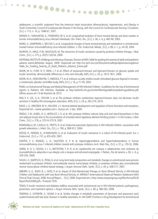 146 Ministério da Saúde . Secretaria de Vigilância em Saúde . Departamento de DST,Aids e Hepatites Virais
adolescents: a scientiﬁc statement from the American Heart Association Atherosclerosis, Hypertension, and Obesity in
Youth Committee, Council of Cardiovascular Disease in theYoung, with the Council on Cardiovascular Nursing. Circulation,
[S.l.], v. 115, n. 14, p. 1948-67, 2007.
MONDY, K.; YARASHESKI, K.; POWDERLY, W. G. et al. Longitudinal evolution of bone mineral density and bone markers in
human immunodeﬁciency virus-infected individuals. Clin. Infect. Dis., [S.l.], v. 36, n. 4, p. 482-90, 2003.
MORA, S.; ZAMPRONI, I.; BECCIO, S. et al. Longitudinal changes of bone mineral density and metabolism in antiretroviral-
treated human immunodeﬁciency virus-infected children. J. Clin. Endocrinol. Metab., [S.l.], v. 89, n. 1, p. 24-28, 2004.
MURATA, H.; HRUZ, P.W.; MUECKLER, M.The mecanism of insulin resistance caused by protease inhibitor therapy. J. Biol.
Chem., [S.l.], v. 275, p. 20251-20254, 2000.
NATIONALINSTITUTEofAllergyandInfectiousDiseases.DivisionofAIDS.Tableforgradingtheseverityofadultandpaediatric
adverse events.Bethesda: August, 2009. Disponível em http://rsc.tech-res.com/Document/safetyandpharmacovigilance/
Table_for_Grading_Severity_of_Adult_Pediatric_Adverse_Events.pdf
NOOR, M. A.; FLINT, O. P.; MAN, J. F. et al. Effects of atazanavir/ritonavir and lopinavir/ritonavir on glucose uptake and
insulin sensitivity: demonstrable differences in vitro and clinically.AIDS, [S.l.], v. 20, p. 1813-1821, 2006.
NOOR, M.A.; SENEVIRATNE,T.;AWEEKA, F.T. et al. Indinavir acutely inhibits insulin-stimulated glucose disposal in humans:
a randomized, placebo controlled study.AIDS, [S.l.], v. 16, p. F1-F8, 2002.
PANEL onAntiretroviralTherapy and Medical Management of HIV-Infected Children. Guidelines for the Use ofAntiretroviral
Agents in Pediatric HIV Infection. Available at http://aidsinfo.nih.gov/contentﬁles/lvguidelines/pediatricguidelines.pdf.
Último acesso em 13 de fevereiro de 2013.
PAO, V. Y.; LEE, G. A.; TAYLOR, S. et al. The protease inhibitor combination lopinavir/ritonavir does not decrease insulin
secretion in healthy HIV-seronegative volunteers.AIDS, [S.l.], v. 24, p. 265-270, 2010.
RAISZ,L.G.;DREZNER,M.K.;MULDER,J.E.Normal skeletal development and regulation of bone formation and resorption.
Disponível em: <www.uptodate.com>.Acesso em: 2 dez. 2009.
RIDDLE, T. M.; KUBEL, D. G.; WOOLLET, L. A. et al. HIV protease inhibitor induces fatty acid and sterol biosynthesis in liver
and adipose tissues due to the accumulation of activated sterol regulatory element-binding protein-1 in the nucleus. J. Biol.
Chem., [S.l.], v. 276, p. 37514-37519, 2001.
RONDANELLI, M.; CASELLI, D.;TROTTI, R. et al. Endocrine pancreatic dysfunction in HIV-infected children: association with
growth alterations. J. Infect. Dis., [S.l.], v. 190, p. 908-912, 2004.
ROSSO, R.; PARODI, A.; D’ANNUNZIO, G. et al. Evaluation of insulin resistance in a cohort of HV-infected youth. Eur. J.
Endocrinol., [S.l.], v. 157, p. 655-659, 2007.
SANTOS, F. S.; RANGEL, L. G.; SAUCEDO, G. P. et al. Hypertriglyceridemia and hypercholesterolemia in human
immunodeﬁciency virus-1 infected children treated with protease inhibitors.Arch. Med. Res., [S.l.], v. 37, p. 129-32, 2006.
SARNI, R. O. S.; SOUZA, F. I. S.; BATTISTINI, T. R. B. et al. Lipodistroﬁa em crianças e adolescentes com síndrome da
imunodeﬁciência adquirida e sua relação com a terapia antirretroviral empregada. J. Pediatr., Rio de Janeiro, v. 85, n. 4, p.
329-334, 2009.
SHLAY,J.C.;BARTSCH,G.;PENG,G.et al.Long-term body composition and metabolic changes in antiretroviral naive persons
randomized to protease inhibitor, nonnucleoside reverse transcriptase inhibitor, or protease inhibitor plus nonnucleoside
reverse transcriptase inhibitor-based strategy. J.Acquir. Immune Deﬁc. Syndr., [S.l.], v. 44, p. 506-517, 2007.
SIBERRY, G. K.; RUDY, B. J.; SATO, P. et al. Impact of Oral Alendronate Therapy on Bone Mineral Density in HIV-Infected
Children and Adolescents with Low Bone Mineral Density. In: IMPAACT (International Maternal Pediatric Adolescent AIDS
Clinical Trials Group), 2008.Annual Report... [S.l.], 2008. Disponível em:<http://www.impaactgroup.org/ﬁles/Annual%20
Report%202008.pdf>. Protocol 1076.
TEBAS, P. Insulin resistance and diabetes mellitus associated with antiretroviral use in HIV-infected patients: pathogenesis,
prevention, and treatment options. J.Acquir. Immune Deﬁc. Syndr., [S.l.], v. 49, p. S86-S92, 2008.
TOMAKA, F.; LEFEBVRE, E.; SEKAR, V. et al. Similar changes in metabolic parameters of darunavir and atazanavir, each
coadministered with low dose ritonavir in healthy volunteers. In: HIV DART: Frontiers in Drug Development forAntiretroviral
 