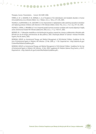 147Protocolo Clínico e Diretrizes Terapêuticas para Manejo da Infecção pelo HIV em Crianças e Adolescentes
Therapies, Cancún. Presentations… Cancún: HIV DART, 2006.
TORRES, A. M. S.; MADERO, R. M.; BORQUE, C. et al. Prevalence of fat redistribution and metabolic disorders in human
immunodeﬁciency virus-infected children. Eur. J. Pediatr., [S.l.], v. 164, p. 271-276, 2005.
VIGANO,A.;ALDROVANDI, G. M.; GIACOMET,V. et al. Improvement in dyslipidaemia after switching stavudine to tenofovir
and replacing protease inhibitors with efavirenz in HIV-infected children.Antivir.Ther., [S.l.], v. 10, n. 8, p. 917-24, 2005.
VIGANO,A.; MORA, S.; BRAMBILLA, P. et al. Impaired growth hormone secretion correlates with visceral adiposity in highly
active antiretroviral treated HIV-infected adolescents.AIDS, [S.l.], v. 17, p. 1435-41, 2003.
WERNER, M. L. F.Alterações metabólicas e de distribuição da gordura corporal em crianças e adolescentes infectados pelo
HIV/aids em uso de drogas antirretrovirais de alta potência. 2005. Dissertação (Master of Science)– Instituto Fernandes
Figueira, Rio de Janeiro, 2005.
WORKING GROUP on Antiretroviral Therapy and Medical Management of HIV-Infected Children. Guidelines for the
Use of Antiretroviral Agents in Pediatric HIV Infection. 23 feb. 2009, p. 1-139. Disponível em: <http://aidsinfo.nih.gov/
ContentFiles/PediatricGuidelines.pdf>.
WORKING GROUP on Antiretroviral Therapy and Medical Management of HIV-Infected Children. Guidelines for the Use
of Antiretroviral Agents in Pediatric HIV Infection. 23 feb. 2009. Supplement III: Pediatric Adverse Drug Events: p. 40-47.
Disponível em: <http://aidsinfo.nih.gov/ContentFiles/PediatricGuidelines.pdf>.
 