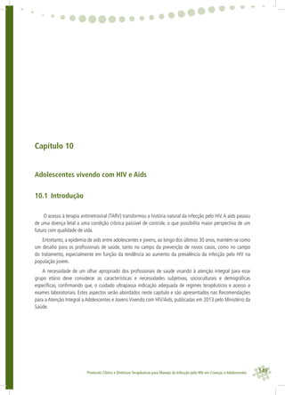 149Protocolo Clínico e Diretrizes Terapêuticas para Manejo da Infecção pelo HIV em Crianças e Adolescentes
Capítulo 10
Adolescentes vivendo com HIV e Aids
10.1 Introdução
O acesso à terapia antirretroviral (TARV) transformou a história natural da infecção pelo HIV.A aids passou
de uma doença letal a uma condição crônica passível de controle, o que possibilita maior perspectiva de um
futuro com qualidade de vida.
Entretanto, a epidemia de aids entre adolescentes e jovens, ao longo dos últimos 30 anos, mantém-se como
um desaﬁo para os proﬁssionais de saúde, tanto no campo da prevenção de novos casos, como no campo
do tratamento, especialmente em função da tendência ao aumento da prevalência da infecção pelo HIV na
população jovem.
A necessidade de um olhar apropriado dos proﬁssionais de saúde visando à atenção integral para esse
grupo etário deve considerar as características e necessidades subjetivas, socioculturais e demográﬁcas
especíﬁcas, conﬁrmando que, o cuidado ultrapassa indicação adequada de regimes terapêuticos e acesso a
exames laboratoriais. Estes aspectos serão abordados neste capítulo e são apresentados nas Recomendações
para a Atenção Integral a Adolescentes e Jovens Vivendo com HIV/Aids, publicadas em 2013 pelo Ministério da
Saúde.
 