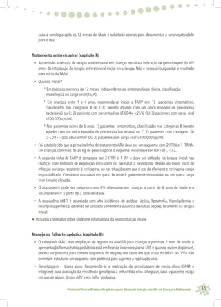 15Protocolo Clínico e Diretrizes Terapêuticas para Manejo da Infecção pelo HIV em Crianças e Adolescentes
caso a sorologia após os 12 meses de idade é solicitada apenas para documentar a soronegatividade
para o HIV.
Tratamento antirretroviral (capítulo 7):
• A comissão assessora de terapia antirretroviral em crianças ressalta a indicação de genotipagem do HIV
antes da introdução da terapia antirretroviral inicial em crianças. Não é necessário aguardar o resultado
para início da TARV.
• Quando iniciar?
° Em todos os menores de 12 meses, independente de sintomatologia clínica, classiﬁcação
imunológica ou carga viral (1b,A).
° Em crianças entre 1 e 4 anos, recomenda-se iniciar a TARV em: 1) pacientes sintomáticos,
classiﬁcados nas categorias B do CDC (exceto aqueles com um único episódio de pneumonia
bacteriana) ou C; 2) paciente com percentual de LT-CD4+ <25% OU 3) pacientes com carga viral
≥100.000 cps/ml.
° Nos pacientes acima de 5 anos: 1) pacientes sintomáticos, classiﬁcados nas categorias B (exceto
aqueles com um único episódio de pneumonia bacteriana) ou C; 2) pacientes com contagem de
LT-CD4+ <500 células/mm3
OU 3) pacientes com carga viral ≥100.000 cps/ml.
• Foi estabelecido que a primeira linha de tratamento ARV deve ser um esquema com 2 ITRN e 1 ITRNN.
Em crianças com mais de 35 kg de peso corporal o esquema inicial deve ser TDF+3TC+EFZ.
• A segunda linha de TARV é composta por 2 ITRN e 1 IP/r e deve ser utilizada na terapia inicial nas
crianças com histórico de exposição intra-útero ou perinatal à nevirapina, devido ao maior risco de
infecção por cepa resistente à nevirapina, ou nas situações em que o uso de efavirenz e nevirapina esteja
impossibilitado. Considerar nos casos em que o lactente é gravemente sintomático ou em que a carga
viral é muito elevada.
• O atazanavir/r pode ser prescrito como IP/r alternativo em crianças a partir de 6 anos de idade e o
fosamprenavir/r a partir de 2 anos de idade.
• A estavudina (d4T) é associada com alta incidência de acidose láctica, lipoatroﬁa, hiperlipidemia e
neuropatia periférica, devendo ser utilizada somente na ausência de outras opções, raramente na terapia
inicial.
• Incluídos conteúdos sobre síndrome inﬂamatória da reconstituição imune.
Manejo da Falha terapêutica (capítulo 8):
• O raltegravir (RAL) teve ampliação de registro na ANVISA para crianças a partir de 2 anos de idade. A
apresentação farmacêutica pediátrica está em fase de incorporação no SUS e quando estiver disponível,
poderá ser prescrita para compor esquemas de resgate, nos casos em que o uso do DRV/r ou TPV/r não
permitam estruturar um esquema com potência para suprimir a replicação viral.
• Genotipagem - Novos alvos: Recomenda-se a realização da genotipagem de novos alvos (GP41 e
integrase) para avaliação da resistência genotípica à enfuvirtida e/ou raltegravir, caso o paciente esteja
em uso de algum desses ARV e em falha virológica.
 