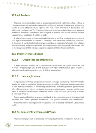 150 Ministério da Saúde . Secretaria de Vigilância em Saúde . Departamento de DST,Aids e Hepatites Virais
10.2 Adolescência
Não existe uma padronização universal da faixa etária que compreende a adolescência. Para o Estatuto da
Criança e do Adolescente a adolescência vai dos 12 aos 18 anos. O Ministério da Saúde segue a Organização
Mundial da Saúde (OMS) que demarca o período entre 10 e 19 anos, 11 meses e 29 dias de idade como
adolescência, e o situado entre 15 e 24 anos como juventude. Restringir a adolescência como uma faixa etária,
embora não permita uma compreensão mais abrangente do processo, torna possível delimitar um grupo
populacional para a elaboração de políticas de saúde.
A puberdade, componente biológico da adolescência, é universal, e pode se caracterizar por um conjunto de
sinais especíﬁcos denominados de Síndrome da Adolescência Normal e descritos por Aberastury, como: busca
de si mesmo e de sua identidade, tendência grupal, necessidade de intelectualizar e fantasiar, crises religiosas,
deslocação temporal, evolução da sexualidade, atitude social reivindicatória, contradições sucessivas em todas
as manifestações da conduta, separação progressiva dos pais e constantes ﬂutuações de humor.
10.3 Desenvolvimento Puberal
10.3.1 Crescimento pônderoestatural
O adolescente cresce em média 8 a 10 cm/ano durante o estirão, sendo que o ganho estatural, em torno
de 30 cm, e é responsável por cerca de 20 % da estatura ﬁnal. O peso também sofre um grande acréscimo na
puberdade, quando o adolescente ganha cerca de 50% do peso do adulto.
10.3.2 Maturação sexual
Asequênciadastransformaçõescorporaisqueconstituemamaturaçãosexualabrangeodesenvolvimentodas
gônadas, dos órgãos da reprodução e dos caracteres sexuais secundários. Denomina-se: telarca o aparecimento
do broto mamário, ginecomastia ao aumento da glândula mamária em meninos, pubarca o aparecimento dos
pêlos pubianos, menarca a primeira menstruação, semenarca primeira ejaculação e sexarca a primeira relação
sexual. A avaliação do desenvolvimento puberal deve ser feito através da Classiﬁcação de Tanner de estágios
da puberdade. (Anexo II)
Nas meninas o estirão inicia-se geralmente, no estágio 2 de desenvolvimento mamário, atinge a velocidade
máxima em M3 e a menarca geralmente ocorre entre M3 e M4, quando o crescimento já está desacelerando.
Nosmeninosoestirãoinicia-segeralmenteemG3eatingeopicodevelocidademáximaemG4,desacelerando
em G5.
10.4 Ser adolescente vivendo com HIV/aids
Algumas diferenças precisam ser consideradas em relação aos adolescentes vivendo com o HIV/aids, no que
 