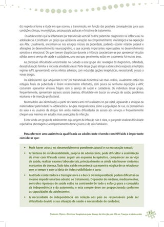151Protocolo Clínico e Diretrizes Terapêuticas para Manejo da Infecção pelo HIV em Crianças e Adolescentes
diz respeito à forma e idade em que ocorreu a transmissão, em função das possíveis consequências para suas
condições clinicas, imunológicas, psicossociais, culturais e histórico de tratamento.
Os adolescentes que se infectaram por transmissão vertical do HIV podem ter diagnóstico na infância ou na
adolescência. Constituem um grupo que apresenta variações no comprometimento imunológico e na exposição
aos ARV. Usualmente, encontram-se nos estágios iniciais da puberdade, podendo ocorrer retardo puberal e
alterações de desenvolvimento neurocognitivo, o que acarreta importantes repercussões no desenvolvimento
somático e emocional. Os que tiveram diagnóstico durante a infância caracterizam-se por apresentar vínculos
sólidos com o serviço de saúde e cuidadores, uma vez que, geralmente, estão em tratamento há muitos anos.
As principais diﬁculdades encontradas no cuidado a esse grupo são: revelação do diagnóstico, orfandade,
desestruturação familiar e inicio da atividade sexual.Parte desse grupo atinge a adolescência exposto a múltiplos
regimes ARV, apresentando vários efeitos adversos, com reduzidas opções terapêuticas, necessitando acesso a
novas drogas.
Os adolescentes que adquiriram o HIV por transmissão horizontal são mais velhos, usualmente estão nos
estágios ﬁnais da puberdade e foram recentemente infectados, com pouca ou nenhuma exposição a ARV;
costumam apresentar vínculos frágeis com o serviço de saúde e cuidadores. Os indivíduos desse grupo,
frequentemente, apresentam agravos sociais diversos, diﬁculdade em buscar os serviços de saúde, problemas
escolares e de inserção proﬁssional.
Muitos deles são identiﬁcados a partir de exames anti-HIV realizados no pré-natal, agravando a situação da
maternidade/ paternidade na adolescência. Grupos marginalizados, como a população de rua, os proﬁssionais
do sexo e os usuários de drogas tem ainda maiores diﬁculdades de acesso aos serviços e frequentemente
chegam aos mesmos em estados mais avançados da infecção.
Existe ainda um grupo de adolescentes cuja origem da infecção não é clara, o que pode sinalizar diﬁculdade
especial na abordagem e acompanhamento desses jovens e de seus familiares.
Para oferecer uma assistência qualiﬁcada ao adolescente vivendo com HIV/aids é importante
considerar que:
• Pode haver atraso no desenvolvimento ponderoestatural e na maturação sexual;
• A fantasia de invulnerabilidade, própria do adolescente, pode diﬁcultar a assimilação
do viver com HIV/aids como: seguir um esquema terapêutico, comparecer ao serviço
de saúde, realizar exames laboratoriais, principalmente se ainda não houver sintomas
marcantes de doença.Tudo isto, vai de encontro à sua maneira mágica de se relacionar
com o tempo e com a ideia de indestrutibilidade e cura;
• A atitude contestadora e transgressora e a busca de independência podem diﬁcultar ou
mesmo impedir uma boa adesão ao tratamento. Depender de médicos, medicamentos,
controles rigorosos de saúde estão na contramão de todo o esforço para a conquista
da independência e da autonomia; e esta sempre deve ser proporcionada conforme
as capacidades do adolescente;
• A necessidade de independência em relação aos pais ou responsáveis pode ser
diﬁcultada devido a sua situação de saúde e necessidade de cuidados;
 