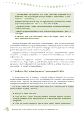 152 Ministério da Saúde . Secretaria de Vigilância em Saúde . Departamento de DST,Aids e Hepatites Virais
• O desconhecimento do diagnóstico ou o acordo tácito entre adolescentes e pais
de não falar sobre a questão pode prolongar ainda mais a dependência, adiando a
autonomia e o autocuidado;
• A identiﬁcação com o grupo de pares, tão importante nesse período de vida, pode ser
prejudicada se o adolescente sente-se ou é visto como diferente;
• O uso de drogas lícitas e ilícitas, inclusive anabolizantes, que podem comprometer à
saúde do adolescente;
• O interesse ou início de vida sexual requer orientação adequada quanto à prática de
sexo seguro;
• A autoestima pode estar fragilizada pela doença, pela imagem corporal, ou pelos
efeitos adversos dos antirretrovirais.
Dessa forma,é importante que os proﬁssionais de saúde estejam atentos e atuem auxiliando os adolescentes
a compreenderem e aceitarem seu diagnóstico e o tratamento. O adolescente, de acordo com sua faixa etária e
entendimento, deve ser esclarecido e informado através de linguagem acessível e apropriada, sobre a infecção
pelo HIV, objetivos do tratamento, e de como levar uma vida saudável.
Para proporcionar a adesão e o não comprometimento da rotina escolar e social do adolescente, o esquema
antirretroviral, na medida do possível, deve ser o mais simples e com menor quantidade vezes de ingestão dos
medicamentos ao dia.
A compreensão do que se passa com o adolescente e o acolhimento das suas diﬁculdades são extremamente
importantes para uma atenção integral à sua saúde. Para tanto, é preciso observar se sentimento de solidão,
o preconceito, a discriminação e o sofrimento moral não estão interferindo na adesão ao tratamento, no bem-
estar emocional e na qualidade de vida do adolescente.
10.5 Avaliação Clínica do Adolescente Vivendo com HIV/Aids
No acompanhamento clínico de adolescentes, é necessário considerar as diversidades entre o grupo de
aquisição vertical e o de aquisição horizontal do HIV.A consulta pode ocorrer com a presença de acompanhantes/
cuidadores. Porém, é importante que seja propiciado momento exclusivo com o adolescente que permita a
abordagem de assuntos pessoais como condições sociais, uso de drogas, vida sexual entre outros.
Uma vez que a infecção pelo HIV/aids pode acometer qualquer órgão, o exame físico deve ser minucioso,
com revisão de todos os sistemas e deve incluir:
• Avaliação de estado nutricional;
• Exame de pele e anexos, buscando dermatite seborréica, molusco contagioso,
verrugas, piodermites, lesões herpéticas ativas ou cicatriciais, psoríase e lesões pápulo-
pruriginosas;
• Exame de cadeias ganglionares, caracterizando volume, número, sensibilidade e
 