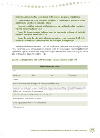 153Protocolo Clínico e Diretrizes Terapêuticas para Manejo da Infecção pelo HIV em Crianças e Adolescentes
mobilidade, considerando a possibilidade de tuberculose ganglionar e neoplasias;
• Exame de cavidade oral e orofaringe, avaliando as condições das gengivas e lesões
sugestivas de candidose e leucoplasia pilosa;
• Exame de genitália e região perianal, com atenção para lesões ulceradas, vegetações,
vesículas e presença de secreções;
• Exame de sistema nervoso, incluindo sinais de neuropatia periférica, de irritação
meníngea e de lesões expansivas do SNC;
• Exame de fundo de olho, especialmente em pacientes com contagens de LT-CD4+
inferiores a 100 cél./mm3, pelo maior risco de retinite por citomegalovírus.
Os adolescentes devem ser reavaliados a cada dois ou três meses, dependendo de suas condições clínicas e
rotina dos serviços.A cada consulta, as condições de vida devem ser reavaliadas, pois nessa fase podem mudar
rapidamente. Sugerimos a utilização de ﬁcha padronizada para a entrevista de admissão no programa e outra
para as consultas de seguimento (quadros 1 e 2).
Quadro 1: Avaliação clínica e laboratorial inicial de adolescentes vivendo com HIV
Identiﬁcação e dados sociais:
Nome
Data de nasc.: Idade: Sexo: Procedência:
Endereço:
Proﬁssão, escolaridade, horário do colégio ou do trabalho, atividades extra-classe
Pessoas com quem reside, quem é a pessoa mais próxima ao adolescente, o responsável legal, endereço e telefone para contato
(perguntar se permite contactá-lo por telefone; freqüentemente adolescentes perdem consultas agendadas, mas costumam
responder bem a um telefonema por parte da equipe).
Possíveis fontes de suporte social, pessoas que sabem do diagnóstico
História de violência (física, emocional ou sexual)
Situação legal (se é dependente dos pais ou emancipado)
Problemas com a lei
 